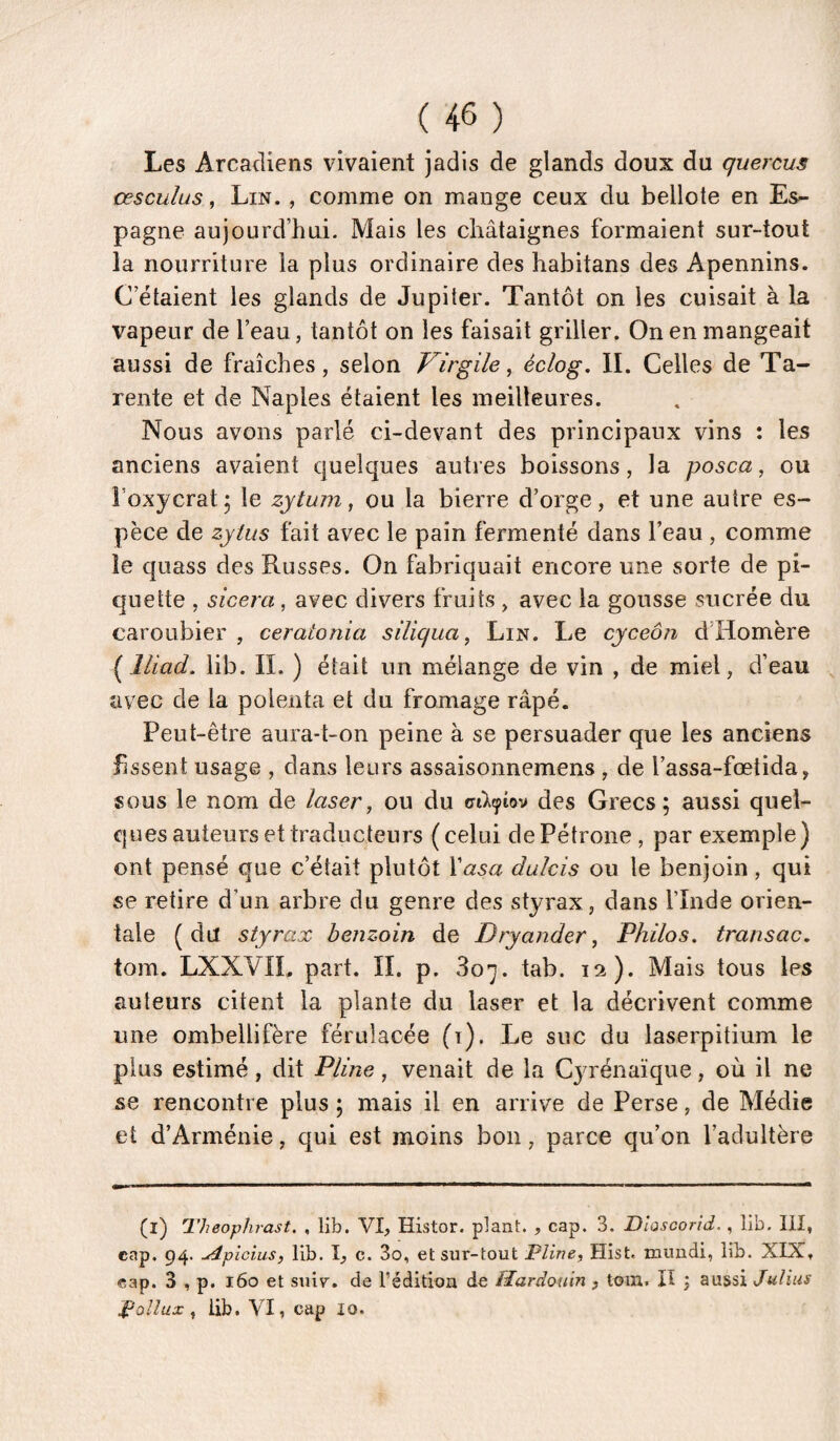 Les Arcadiens vivaient jadis de glands doux du quercus cesculus, Lin. , comme on mange ceux du bellote en Es¬ pagne aujourd’hui. Mais les châtaignes formaient sur-tout la nourriture la plus ordinaire des habitans des Apennins. C étaient les glands de Jupiter. Tantôt on les cuisait à la vapeur de l’eau, tantôt on les faisait griller. On en mangeait aussi de fraîches, selon Virgile^ éclog. II. Celles de Ta- rente et de Naples étaient les meilleures. Nous avons parlé ci-devant des principaux vins : les anciens avaient quelques autres boissons, la posca, ou i’oxycrat; le zytuin, ou la bierre d’orge, et une autre es¬ pèce de zjlus fait avec le pain fermenté dans l’eau , comme le quass des Russes. On fabriquait encore une sorte de pi¬ quette , sicera, avec divers fruits , avec la gousse sucrée du caroubier , ceratonia süiqua, Lin. Le cyceôn d’Homère ( lliad. lib. IL ) était un mélange de vin , de miel, d’eau avec de la polenta et du fromage râpé. Peut-être aura-t-on peine à se persuader que les anciens fissent usage , dans leurs assaisonnemens , de l’assa-fœtida, sous le nom de laser, ou du o-Acptov des Grecs; aussi quel¬ ques auteurs et traducteurs (celui de Pétrone , par exemple) ont pensé que c’était plutôt Vasa dulcis ou le benjoin, qui «e retire d’un arbre du genre des styrax, dans l’Inde orien¬ tale (du styrax benzoin de Dryander, Philos, transac. tom. LXXVIL part. IL p. 807. tab. 12). Mais tous les auteurs citent la plante du laser et la décrivent comme une ombellifère férulacée (i). Le suc du laserpitium le plus estimé, dit Pline, venait de la Cyrénaïque, où il ne se rencontre plus ; mais il en arrive de Perse, de Médie et d’Arménie, qui est moins bon, parce qu’on l’adultère (l) Theophrast. , lib. VI, Histor. plant. , cap. 3. Dlascorid., lib. III, cap. 94. uépicius, lib. I, c. 3o, et sur-tout 'Pline, Hist. mundi, lib. XIX, cap. 3 , p. 160 et suir. de l’édition de Hardoum , tom. Il j aussi Julius Pollux, iib. VI, cap 10.