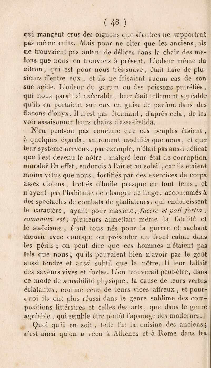 qui mangent crus des oignons que d’autres ne supportent pas même cuits. Mais pour ne citer que les anciens, iis ne trouvaient pas autant de délices dans la chair des me¬ lons que nous en trouvons à présent. L’odeur même du citron, qui est pour nous très-suave, était haïe de plu¬ sieurs d’entre eux , et ils ne faisaient aucun cas de son sue acide. L’odeur du garum ou des poissons putréfiés, qui nous paraît si exécrable, leur était tellement agréable qu’ils en portaient sur eux en guise de parfum dans des flacons d’onyx. Il n’est pas étonnant , d’après cela , de les voir assaisonner leurs chairs d’assa-fœtida. N’en peut-on pas conclure que ces peuples étaient , à quelques égards , autrement modifiés que nous, et que leur système nerveux, par exemple, n’était pas aussi délicat que l’est devenu le nôtre , malgré leur état de corruption morale? En efïèt, endurcis à l’air et au soleil, car ils étaient moins vêtus que nous, fortifiés par des exercices de corps assez violens , frottés d’huile presque en tout teins , et n’ayant pas l’habitude de changer de linge, accoutumés à des spectacles de combats de gladiateurs, qui endurcissent le caractère, ayant pour maxime, /acerc et pati fortia , romanum est ; plusieurs admettant même la fatalité et le stoïcisme , étant tous nés pour la guerre et sachant mourir avec courage ou présenter un front calme dans les périls ; on peut dire que ces hommes n'étaient pas tels que nous ; qu’ils pouvaient bien n’avoir pas le goût aussi tendre et aussi subtil que le nôtre. Il leur fallait des saveurs vives et fortes. L’on trouverait peut-être, dans ce mode de sensibilité physique, la cause de leurs vertus éclatantes, comme celle de leurs vices affreux , et pour¬ quoi ils ont plus réussi dans le genre sublime des com¬ positions littéraires et celles des arts , que dans le genre agréable , qui semble être plutôt l’apanage des modernes. Quoi qu’il en soit, telle fut la cuisine des anciens; c'est ainsi qu’on a vécu à Athènes et à Rome dans les
