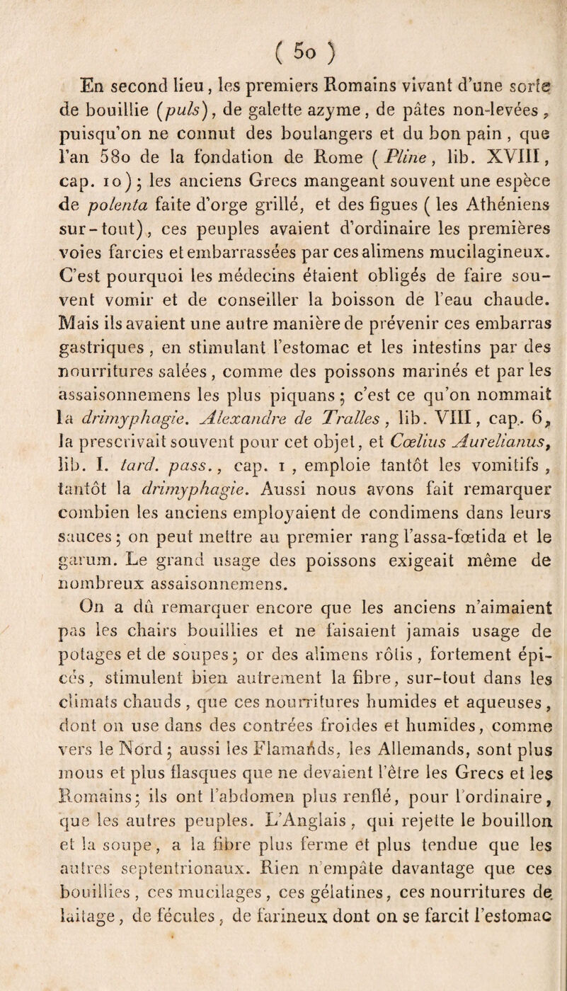 En second lieu, les premiers Romains vivant d’une sorte de bouillie [puis), de galette azyme, de pâtes non-levées, puisqu’on ne connut des boulangers et du bon pain , que l’an 58o de la fondation de Rome [Pline, lib. XVIII, cap. 10)5 les anciens Grecs mangeant souvent une espèce de polenta faite d’orge grillé, et des figues ( les Athéniens sur-tout), ces peuples avaient d’ordinaire les premières voies farcies et embarrassées par ces alimens mucilagineux. C’est pourquoi les médecins étaient obligés de faire sou¬ vent vomir et de conseiller la boisson de l’eau chaude. Mais ils avaient une autre manière de prévenir ces embarras gastriques, en stimulant l’estomac et les intestins par des nourritures salées, comme des poissons marinés et par les assaisonnernens les plus piquans ; c’est ce qu’on nommait la drimyphagie. Alexandre de Tralles , lib. VIII, cap. 6, la prescrivait souvent pour cet objet, et Cœliiis Aurelianus^ lib. I. tard, pass., cap. i , emploie tantôt les vomitifs , tantôt la drimyphagie. Aussi nous avons fait remarquer combien les anciens einploj^aient de condimens dans leurs sauces; on peut mettre au premier rang l’assa-fœtida et le garum. Le grand usage des poissons exigeait même de nombreux assaisonnernens. On a dû remarquer encore que les anciens n’aimaient pas les chairs bouillies et ne faisaient jamais usage de potages et de soupes; or des alimens rôlis , fortement épi¬ cés, stimulent bien autrement la fibre, sur-tout dans les climats chauds , que ces nounitures humides et aqueuses, dont on use dans des contrées froides et humides, comme vers le Nord; aussi les Flamands, les Allemands, sont plus mous et plus flasques que ne devaient l’être les Grecs et les Romains; ils ont l’abdomen plus renflé, pour l’ordinaire, que les autres peuples. L’Anglais, qui rejette le bouillon et la soupe, a la fibre plus ferme et plus tendue que les autres septentrionaux. Rien n empâte davantage que ces bouillies , ces mucilages , ces gélatines, ces nourritures de. laitage, de fécules, de farineux dont on se farcit l’estomac