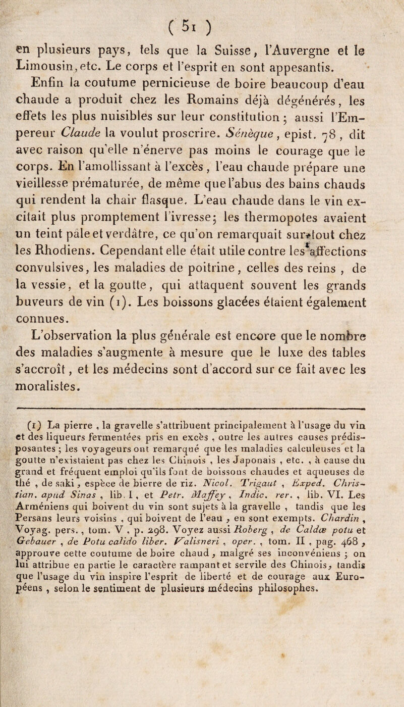 en plusieurs pays, tels que la Suisse, l’Auvergne et 1@ Limousin, etc. Le corps et l’esprit en sont appesantis. Enfin la coutume pernicieuse de boire beaucoup d’eau chaude a produit chez les Romains déjà dégénérés, les effets les plus nuisibles sur leur constitution ; aussi l’Em¬ pereur Claude la voulut proscrire. Sénèque , epist. -^8 , dit avec raison qu’elle n’énerve pas moins le courage que le corps. En l’amollissant à l’excès , l’eau chaude prépare une vieillesse prématurée, de même que l’abus des bains chauds qui rendent la chair flasque. L’eau chaude dans le vin ex¬ citait plus promptement l’ivresse 5 les thermopotes avaient un teint pâle et verdâtre, ce qu’on remarquait sur^tout chez les Rhodiens. Cependant elle était utile contre les ahPections^ convulsives, les maladies de poitrine, celles des reins , de la vessie, et la goutte, qui attaquent souvent les grands buveurs de vin (i). Les boissons glacées étaient également connues. L’observation la plus générale est encore que le nombre des maladies s’augmente à mesure que le luxe des tables s’accroît, et les médecins sont d’accord sur ce fait avec les moralistes. (i) La pierre , la gravelle s’attribuent principalement àTusage du via et des liqueurs fermentées pris en excès , outre les autres causes prédis¬ posantes ; les voyageurs ont remarqué que les maladies calculeuses et la goutte n’existaient pas chez les Chinois , les Japonais , etc. , à cause du grand et fréquent emploi qu’ils font de boissons chaudes et aqueuses de thé , de saki , espèce de bierre de riz. Nicol. Trigaut , Exped. Chris¬ tian. apud Sinas , lib. I, et Petr. Maffej Indic. rer. , lib. VI. Les Arméniens qui boivent du vin sont sujets à la gravelle , tandis que les Persans leurs voisins , qui boivent de i’eaü , en sont exempts. Chardin , Voyag. pers., tom. V , p. ^^98. Voyez Roherg , de Caldæ potu et Gebauer , dt Potu calido liber. T^alisneri , oper. , tom. II , pag. 468 , approuve cette coutume de boire chaud, malgré ses inconvéniens j on lui attribue en partie le caractère rampant et servile des Chinois, tandis que l’usage du vin inspire l’esprit de liberté et de courage aux Euro¬ péens , selon le sentiment de plusieurs médecins philosophes.