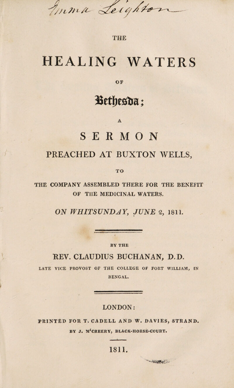 HEALING WATERS OF SERMON PREACHED AT BUXTON WELLS, TO THE COMPANY ASSEMBLED THERE FOR THE BENEFIT OF THE MEDICINAL WATERS. ON WHITSUNDAY, JUNE 2, 1811. BY THE KEY. CLAUDIUS BUCHANAN, D.D. LATE VICE PROVOST OF THE COLLEGE OF FORT WILLIAM, IN BENGAL. LONDON: PRINTED FOR T. CADELL AND W. DAVIES, STRAND. BY J. m4creery, black-horse-court. . t 1-1 1811