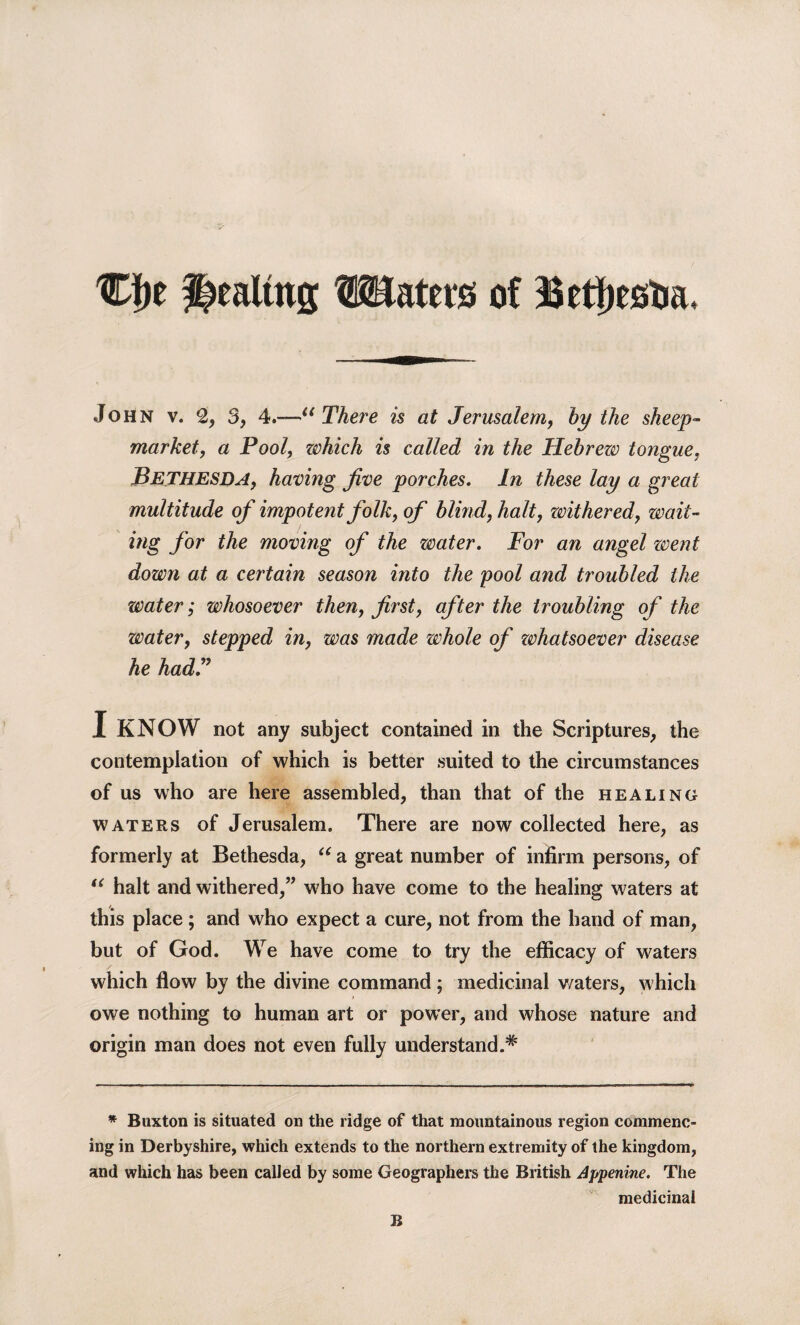 Cf)e ^ealtng Waters of Betfiestia. John v. 2, 3, 4.—“ There is at Jerusalem, by the sheep- market, a Pool, zvhich is called in the Hebrezv tongue, Bethesda, having five porches. In these lay a great multitude of impotent folk, of blind, halt, withered, wait¬ ing for the moving of the zrnter. For an angel zvent down at a certain season into the pool and troubled the water; whosoever then, first, after the troubling of the water, stepped in, was made whole of zvhatsoever disease he had? I KNOW not any subject contained in the Scriptures, the contemplation of which is better suited to the circumstances of us who are here assembled, than that of the healing waters of Jerusalem. There are now collected here, as formerly at Bethesda, u a great number of infirm persons, of “ halt and withered,” who have come to the healing waters at this place; and who expect a cure, not from the hand of man, but of God. We have come to try the efficacy of waters which flow by the divine command; medicinal waters, which owe nothing to human art or power, and whose nature and origin man does not even fully understand.* * Buxton is situated on the ridge of that mountainous region commenc¬ ing in Derbyshire, which extends to the northern extremity of the kingdom, and which has been called by some Geographers the British Appenine. The medicinal B