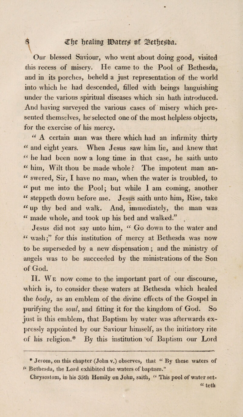 Cfje pealing of ^Bet^e^Da* n \ Oar blessed Saviour, who went about doing good, visited this recess of misery. He came to the Pool of Bethesda, and in its porches, beheld a just representation of the world into which he had descended, filled with beings languishing under the various spiritual diseases which sin hath introduced. And having surveyed the various cases of misery which pre¬ sented themselves, he'selected one of the most helpless objects, for the exercise of his mercy. “ A certain man was there which had an infirmity thirty “ and eight years. When Jesus saw him lie, and knew that “ he had been now a long time in that case, he saith unto t( him, Wilt thou be made whole ? The impotent man an- “ swered. Sir, I have no mao, when the water is troubled, to u put me into the Pool; but while 1 am coming, another u steppeth down before me. Jesus saith unto him, Rise, take u up thy bed and walk. And, immediately, the man was “ made whole, and took up his bed and walked.” Jesus did not say unto him, “ Go down to the water and u wash;” for this institution of mercy at Bethesda was now to be superseded by a new dispensation; and the ministry of angels was to be succeeded by the ministrations of the Son of God. II. We now come to the important part of our discourse, which is, to consider these waters at Bethesda which healed the body, as an emblem of the divine effects of the Gospel in purifying the soul, and fitting it for the kingdom of God. So just is this emblem, that Baptism by water was afterwards ex¬ pressly appointed by our Saviour himself, as the initiatory rite of his religion.# By this institution of Baptism our Lord * Jevom, on this chapter (John v.) observes, that “ By these waters of Bethesda, the Lord exhibited the waters of baptism.” Chrysostom, in his 35th Homily on John, saith, u This pool of water set- u teth