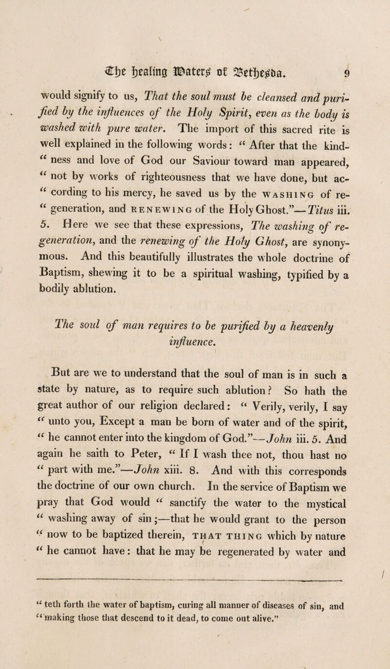 would signify to us, That the soul must he cleansed and puri¬ fied by the influences of the Holy Spirit, even as the body is washed with pure water. The import of this sacred rite is well explained in the following words: “ After that the kind- a ness and love of God our Saviour toward man appeared, “ n°t by works of righteousness that we have done, but ac- u cording to his mercy, he saved us by the washing of re- “ generation, and renewing of the Holy Ghost.”—-Titus iii. 5. Here we see that these expressions, The washing of re¬ generation, and the renewing of the Holy Ghost, are synony¬ mous. And this beautifully illustrates the whole doctrine of Baptism, shewing it to be a spiritual washing, typified by a bodily ablution. The soul of man requires to be purified by a heavenly influence. i But are we to understand that the soul of man is in such a state by nature, as to require such ablution ? So hath the great author of our religion declared: “ Verily, verily, I say “ unto you, Except a man be born of water and of the spirit, “ he cannot enter into the kingdom of God.”—John iii. 5. And again he saith to Peter, “ If I wash thee not, thou hast no “ part with me.”—John xiii. 8. And with this corresponds the doctrine of our own church. In the service of Baptism we pray that God would “ sanctify the water to the mystical “ washing away of sin;—that he would grant to the person “ now to be baptized therein, that thing which by nature u he cannot have: that he may be regenerated by water and u teth forth the water of baptism, curing all manner of diseases of sin, and c 4 making those that descend to it dead, to come out alive.”