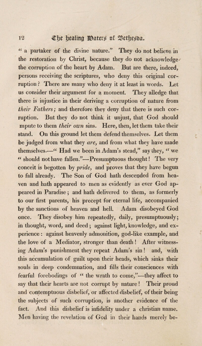 u a partaker of the divine nature.” They do not believe in the restoration by Christ, because they do not acknowledge / the corruption of the heart by Adam, But are there, indeed, persons receiving the scriptures, who deny this original cor¬ ruption ? There are many who deny it at least in words. Let us consider their argument for a moment. They alledge that there is injustice in their deriving a corruption of nature from their Fathers; and therefore they deny that there is such cor¬ ruption. But they do not think it unjust, that God should mpute to them their own sins. Here, then, let them take their stand. On this ground let them defend themselves. Let them be judged from what they are, and from what they have made themselves.—“ Had we been in Adam’s stead,” say they, “ we “ should not have fallen.”—Presumptuous thought! The very if- conceit is begotten by pride, and proves that they have begun to fall already. The Son of God hath desceijded from hea¬ ven and hath appeared to men as evidently as ever God ap¬ peared in Paradise; and hath delivered to them, as formerly to our first parents, his precept for eternal life, accompanied by the sanctions of heaven and hell. Adam disobeyed God once. They disobey him repeatedly, daily, presumptuously; in thought, word, and deed; against light, knowledge, and ex¬ perience : against heavenly admonition, god-like example, and the love of a Mediator, stronger than death ! After witness¬ ing Adam’s punishment they repeat Adam’s sin! and, with this accumulation of guilt upon their heads, which sinks their souls in deep condemnation, and fills their consciences with fearful forebodings of “ the wrath to come,”—they affect to say that their hearts are not corrupt by nature ! Their proud and contemptuous disbelief, or affected disbelief, of their being the subjects of such corruption, is another evidence of the fact. And this disbelief is infidelity under a Christian name. Men having the revelation of God in their hands merely be-
