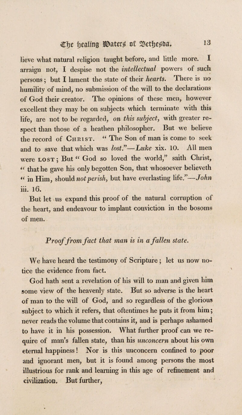 IS lieve what natural religion taught before, and little more. I arraign not, I despise not the intellectual powers of such persons; but I lament the state of their hearts. There is no humility of mind, no submission of the will to the declarations of God their creator. The opinions of these men, however excellent they may be on subjects which terminate with this life, are not to be regarded, on this subject, with greater re¬ spect than those of a heathen philosopher. But we believe the record of Christ. “ The Son of man is come to seek and to save that which was lost”—Luke xix. 10. All men were lost; But “ God so loved the world,” saith Christ, “ that he gave his only begotten Son, that whosoever believeth “ in Him, should not perish, but have everlasting life/’—John iii. 16. But let us expand this proof of the natural corruption of the heart, and endeavour to implant conviction in the bosoms of men. Proof from fact that man is in a fallen state. We have heard the testimony of Scripture ; let us now no¬ tice the evidence from fact. God hath sent a revelation of his will to man and given him some view of the heavenly state. But so adverse is the heart of man to the will of God, and so regardless of the glorious subject to which it refers, that oftentimes he puts it from him; never reads the volume that contains it, and is perhaps ashamed to have it in his possession. What further proof can we re¬ quire of man’s fallen state, than his unconcern about his own eternal happiness! Nor is this unconcern confined to poor and ignorant men, but it is found among persons the most illustrious for rank and learning in this age of refinement and civilization. But further,