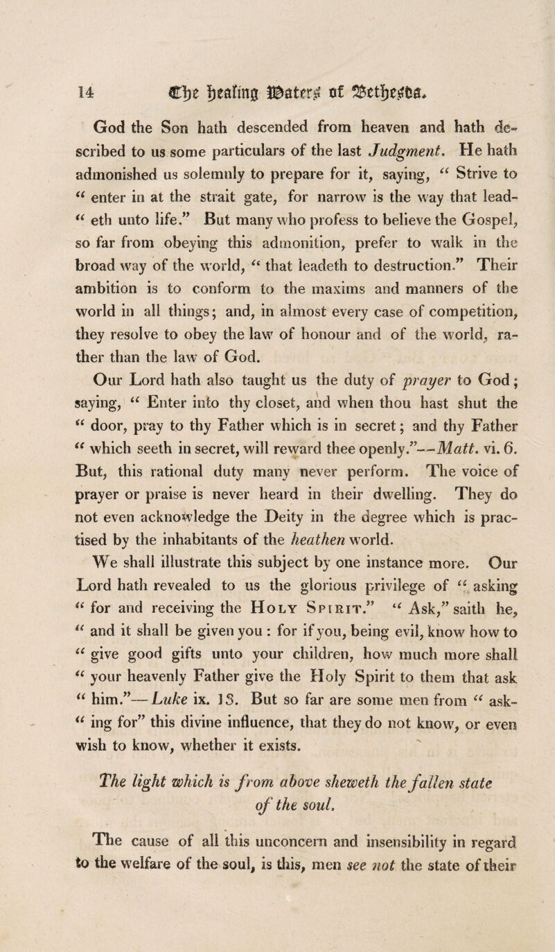 God the Son hath descended from heaven and hath de¬ scribed to us some particulars of the last Judgment. He hath admonished us solemnly to prepare for it, saying, “ Strive to “ enter in at the strait gate, for narrow is the way that lead- “ eth unto life,” But many who profess to believe the Gospel, so far from obeying this admonition, prefer to walk in the broad way of the world, “ that leadeth to destruction ” Their ambition is to conform to the maxims and manners of the world in all things; and, in almost every case of competition, they resolve to obey the law of honour and of the world, ra¬ ther than the law of God. o ur Lord hath also taught us the duty of prayer to God; saying, u Enter into thy closet, and when thou hast shut the “ door, pray to thy Father which is in secret; and thy Father “ which seeth in secret, will reward thee openly.”—Matt. vi. 6. But, this rational duty many never perform. The voice of prayer or praise is never heard in their dwelling. They do not even acknowledge the Deity in the degree which is prac¬ tised by the inhabitants of the heathen world. We shall illustrate this subject by one instance more. Our Lord hath revealed to us the glorious privilege of u asking “ for and receiving the Holy Spirit.” l( Ask,” saitli he, u and it shall be given you : for if you, being evil, know how to u give good gifts unto your children, how much more shall “ your heavenly Father give the Holy Spirit to them that ask “ him.”—Luke ix. 3 3. But so far are some men from “ ask- “ ing for” this divine influence, that they do not knowr, or even wish to know, whether it exists. The light which is from above sheweth the fallen state of the soul. The cause of all this unconcern and insensibility in regard to the welfare of the soul, is this, men see not the state of their