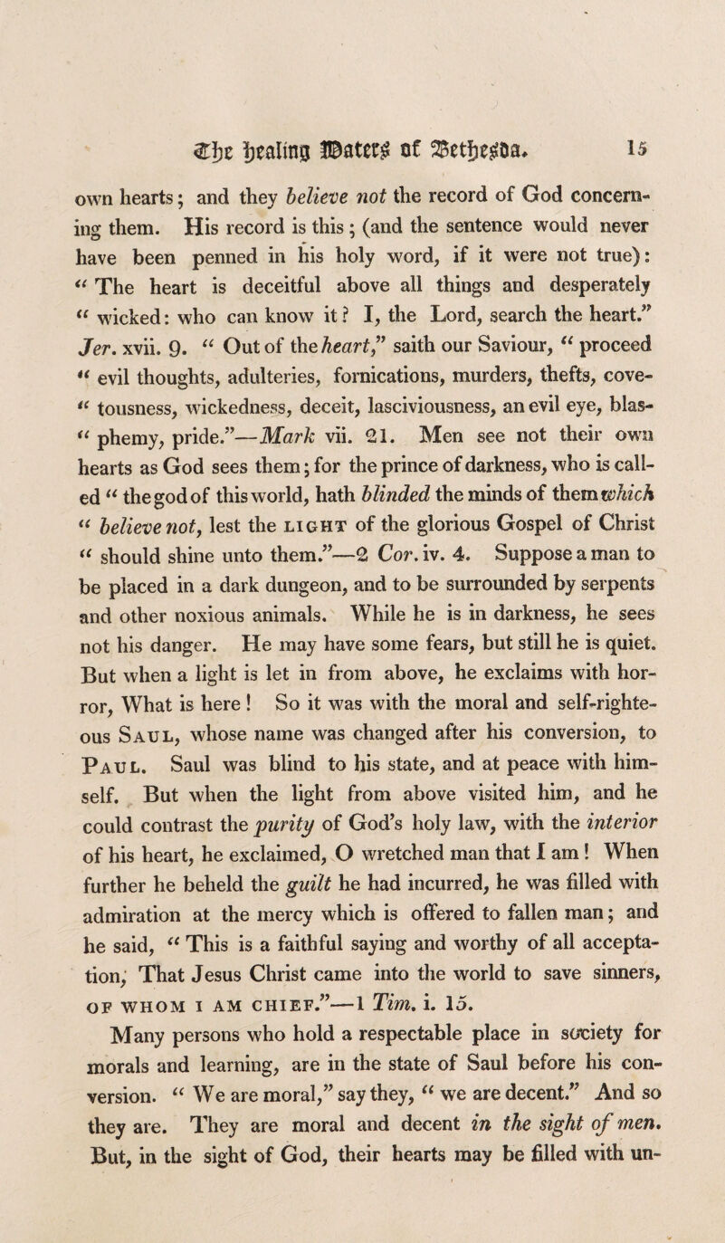 own hearts; and they believe not the record of God concern¬ ing them. His record is this ; (and the sentence would never have been penned in his holy word, if it were not true): “ The heart is deceitful above all things and desperately “ wicked: who can know it? I, the Lord, search the heart” Jer. xvii. 9. “ Out of the heart” saith our Saviour, “ proceed “ evil thoughts, adulteries, fornications, murders, thefts, cove- “ tousness, wickedness, deceit, lasciviousness, an evil eye, bias- “ phemy, pride.”—Mark vii. 21. Men see not their own hearts as God sees them; for the prince of darkness, who is call¬ ed “ the god of this world, hath blinded the minds of ihemwhich “ believe not, lest the light of the glorious Gospel of Christ “ should shine unto them.”—2 Cor, iv. 4. Suppose a man to be placed in a dark dungeon, and to be surrounded by serpents and other noxious animals. While he is in darkness, he sees not his danger. He may have some fears, but still he is quiet. But when a light is let in from above, he exclaims with hor¬ ror, What is here ! So it was with the moral and self-righte¬ ous Saul, whose name was changed after his conversion, to Paul. Saul was blind to his state, and at peace with him¬ self. But when the light from above visited him, and he could contrast the purity of God’s holy law, with the interior of his heart, he exclaimed, O wretched man that I am ! When further he beheld the guilt he had incurred, he was filled with admiration at the mercy which is offered to fallen man; and he said, “ This is a faithful saying and worthy of all accepta¬ tion, That Jesus Christ came into the world to save sinners, OF WHOM I AM CHIEF.”-1 Tim, i. 15. Many persons who hold a respectable place in society for morals and learning, are in the state of Saul before his con¬ version. “ We are moral,” say they, “ we are decent.” And so they are. They are moral and decent in the sight of men. But, in the sight of God, their hearts may be filled with un-