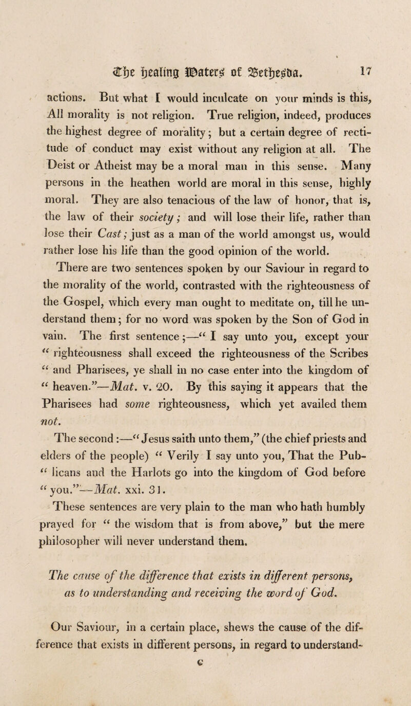 pealing H^ater£ of 2£eti)e£tia, actions. But what I would inculcate on your minds is this, All morality is not religion. True religion, indeed, produces the highest degree of morality; but a certain degree of recti¬ tude of conduct may exist without any religion at all. The Deist or Atheist may be a moral man in this sense. Many persons in the heathen world are moral in this sense, highly moral. They are also tenacious of the law of honor, that is, the law of their society; and will lose their life, rather than lose their Cast; just as a man of the world amongst us, would rather lose his life than the good opinion of the world. There are two sentences spoken by our Saviour in regard to the morality of the world, contrasted with the righteousness of the Gospel, which every man ought to meditate on, till he un¬ derstand them; for no word was spoken by the Son of God in vain. The first sentence;—“ I say unto you, except your “ righteousness shall exceed the righteousness of the Scribes “ and Pharisees, ye shall in no case enter into the kingdom of “ heaven.”—Mat. v. ‘20. By this saying it appears that the Pharisees had some righteousness, which yet availed them not. The second :—a Jesus saith unto them,” (the chief priests and elders of the people) u Verily I say unto you, That the Pub- “ iicans and the Harlots go into the kingdom of God before u you.”—Mat. xxi. 31. These sentences are very plain to the man who hath humbly prayed for “ the wisdom that is from above,” but the mere philosopher will never understand them. The cause of the difference that exists in different. persons, as to understanding and receiving the word of God Our Saviour, in a certain place, shews the cause of the dif¬ ference that exists in different persons, in regard to understand-