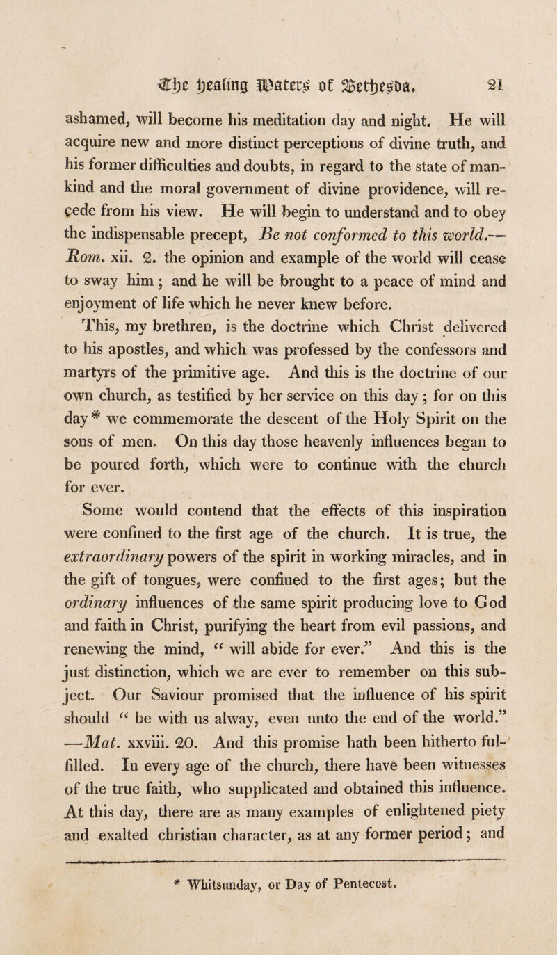 ashamed, will become his meditation day and night. He will acquire new and more distinct perceptions of divine truth, and his former difficulties and doubts, in regard to the state of man¬ kind and the moral government of divine providence, will re¬ cede from his view. He will begin to understand and to obey the indispensable precept, Be not conformed to this zmrld.— Rom. xii. 2, the opinion and example of the world will cease to sway him ; and he will be brought to a peace of mind and enjoyment of life which he never knew before. This, my brethren, is the doctrine which Christ delivered to his apostles, and which was professed by the confessors and martyrs of the primitive age. And this is the doctrine of our own church, as testified by her service on this day; for on this day # we commemorate the descent of the Holy Spirit on the sons of men. On this day those heavenly influences began to be poured forth, which were to continue with the church for ever. Some would contend that the effects of this inspiration were confined to the first age of the church. It is true, the extraordinary powers of the spirit in working miracles, and in the gift of tongues, were confined to the first ages; but the ordinary influences of the same spirit producing love to God and faith in Christ, purifying the heart from evil passions, and renewing the mind, “ will abide for ever/’ And this is the just distinction, which we are ever to remember on this sub¬ ject. Our Saviour promised that the influence of his spirit should u be with us alway, even unto the end of the world.” —Mat. xxviii. 20. And this promise hath been hitherto ful¬ filled. In every age of the church, there have been witnesses of the true faith, who supplicated and obtained this influence. At this day, there are as many examples of enlightened piety and exalted Christian character, as at any former period; and * Whitsunday, or Day of Pentecost.