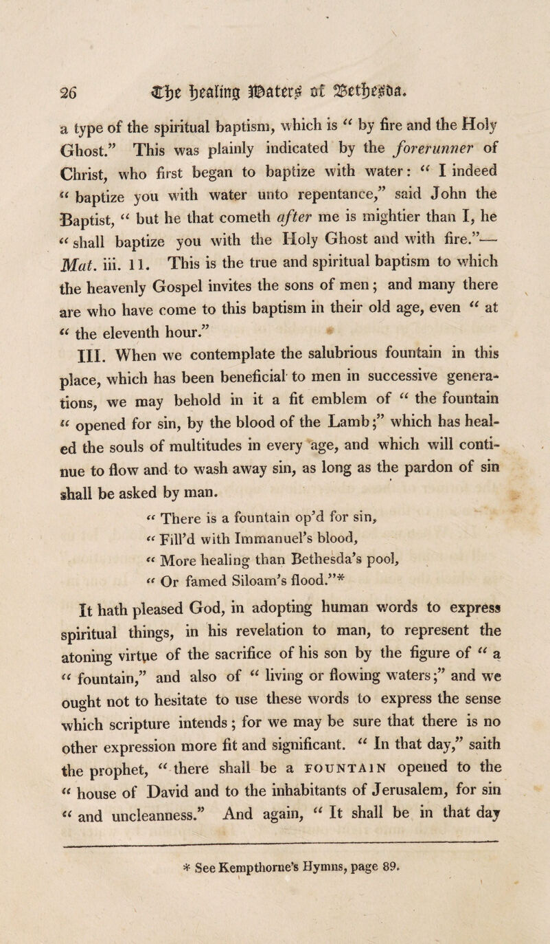 a type of the spiritual baptism, which is “ by fire and the Holy Ghost.” This was plainly indicated by the forerunner of Christ, who first began to baptize with water: “ I indeed (( baptize you with water unto repentance,” said John the Baptist, “ but he that cometh after me is mightier than I, he a shall baptize you with the Holy Ghost and with fire.”— Mat. iii. 11. This is the true and spiritual baptism to which the heavenly Gospel invites the sons of men; and many there are who have come to this baptism in their old age, even “ at “ the eleventh hour.” III. When we contemplate the salubrious fountain in this place, which has been beneficial to men in successive genera¬ tions, we may behold in it a fit emblem of “ the fountain u opened for sin, by the blood of the Lamb;” which has heal¬ ed the souls of multitudes in every age, and which will conti¬ nue to flow and to wash away sin, as long as the pardon of sin shall be asked by man. « There is a fountain opM for sin, « Fill’d with Immanuel’s blood, « More healing than Bethesda’s poo], “ Or famed Siloam’s flood.”* It hath pleased God, in adopting human words to express spiritual things, in his revelation to man, to represent the atoning virtue of the sacrifice of his son by the figure of “ a <c fountain,” and also of “ living or flowing watersand we ought not to hesitate to use these words to express the sense which scripture intends; for we may be sure that there is no other expression more fit and significant. “ In that day,” saith the prophet, “ there shall be a fountain opened to the (e house of David and to the inhabitants of Jerusalem, for sin “ and uncleanness.” And again, “ It shall be in that day * See Kempthorne’s Hymns, page 89.