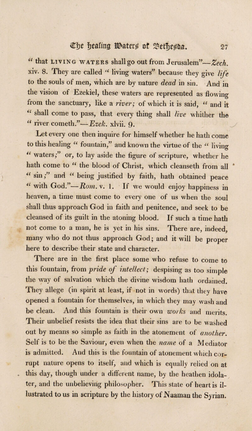 u that living waters shall go out from Jerusalem”—Zech. xiv. 8. They are called “ living waters” because they give life to the souls of men, which are by nature dead in sin. And in the vision of Ezekiel, these waters are represented as flowing from the sanctuary, like a river; of which it is said, (i and it “ shall come to pass, that every thing shall live whither the “ river cometh.”—Ezek. xlvii. 9. Let every one then inquire for himself whether he hath come to this healing u fountain,” and known the virtue of the u living u waters;” or, to lay aside the figure of scripture, whether he hath come to “ the blood of Christ, which cleanseth from all “ sinand “ being justified by faith, hath obtained peace u with God.”—Rom. v. 1. If we would enjoy happiness in heaven, a time must come to every one of us when the soul shall thus approach God in faith and penitence, and seek to be cleansed of its guilt in the atoning blood. If such a time hath not come to a man, he is yet in his sins. There are, indeed^ many who do not thus approach God; and it will be proper here to describe their state and character. There are in the first place some who refuse to come to this fountain, from pride of intellect; despising as too simple the way of salvation which the divine wisdom hath ordained. They allege (in spirit at least, if not in words) that they have opened a fountain for themselves, in which they may wash and be clean. And this fountain is their own works and merits. Their unbelief resists the idea that their sins are to be washed out by means so simple as faith in the atonement of another. Self is to be the Saviour, even when the name of a Mediator is admitted. And this is the fountain of atonement which cor¬ rupt nature opens to itself, and which is equally relied on at . this day, though under a different name, by the heathen idola¬ ter, and the unbelieving philosopher. This state of heart is il¬ lustrated to us in scripture by the history of JNaaman the Syrian.