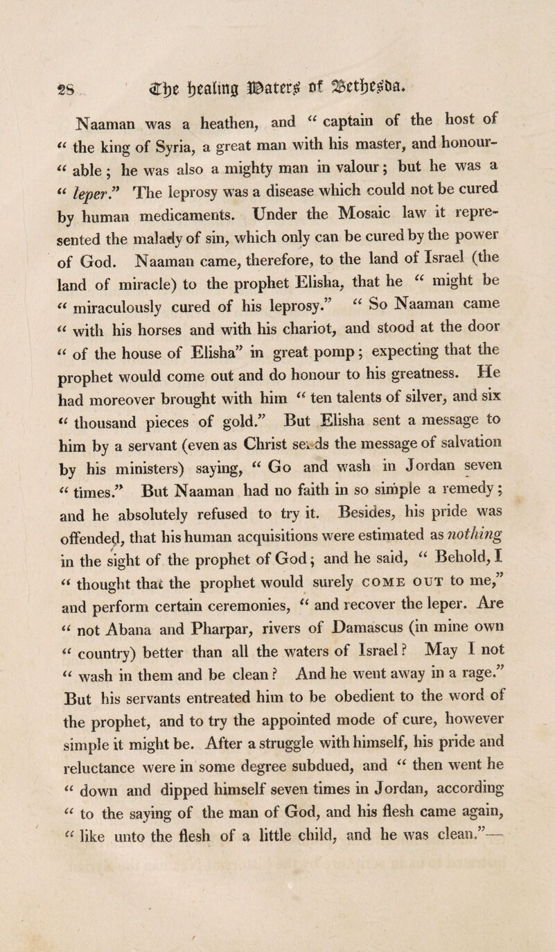 Naaman was a heathen, and u captain of the host of *( the king of Syria, a great man with his master, and honour- i6 able ^ he was also a mighty man in valour j but he was a “ leper” The leprosy was a disease which could not be cured by human medicaments. Under the iVlosaic lawr it sepie- sented the malady of sin, which only can be cured by the power of God. Naaman came, therefore, to the land of Israel (the land of miracle) to the prophet Elisha, that he u might be (< miraculously cured of his leprosy.” u So Naaman came a with his horses and with his chariot, and stood at the door “ of the house of Elisha” in great pomp; expecting that the prophet would come out and do honour to his greatness. He had moreover brought with him “ ten talents of silver, and six “ thousand pieces of gold.” But Elisha sent a message to him by a servant (even as Christ seirds the message of salvation by his ministers) saying, u Go and wash in Jordan seven “ times.” But Naaman had no faith in so simple a remedy; and he absolutely refused to try it. Besides, his pride was offended, that his human acquisitions were estimated as nothing in the sight of the prophet of God; and he said, u Behold, I “ thought that the prophet would surely come out to me,” and perform certain ceremonies, u and recover the leper. Are “ not Abana and Pharpar, rivers of Damascus (in mine own “ country) better than all the waters of Israel ? May I not “ wash in them and be clean ? And he went away in a rage.” But his servants entreated him to be obedient to the word of the prophet, and to try the appointed mode of cure, however simple it might be. After a struggle with himself, his pride and reluctance were in some degree subdued, and “ then went he “ down and dipped himself seven times in Jordan, according “ to the saying of the man of God, and his flesh came again, “ like unto the flesh of a little child, and he was clean