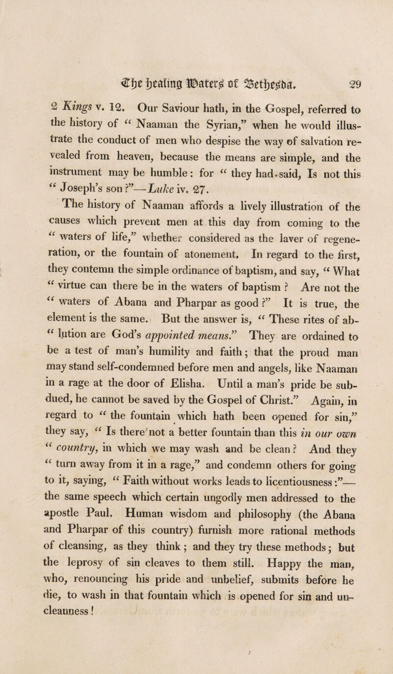 2 Kings v. 12. Our Saviour hath, in the Gospel, referred to the history of u Naaman the Syrian,” when he would illus¬ trate the conduct of men who despise the way of salvation re¬ vealed from heaven, because the means are simple, and the instrument maybe humble: for u they had. said, Is not this “ Joseph’s son?”—Lake iv. 27. The history of Naaman affords a lively illustration of the causes which prevent men at this day from coming to the “ waters of life,” whether considered as the laver of regene¬ ration, or the fountain of atonement, In regard to the first, they contemn the simple ordinance of baptism, and say, “ What “ virtue can there be in the waters of baptism ? Are not the u waters of Abana and Pharpar as good ?” It is true, the element is the same. But the answer is, u These rites of ab- li lution are God’s appointed means.” They are ordained to be a test of man’s humility and faith; that the proud man may stand self-condemned before men and angels, like Naaman in a rage at the door of Elisha. Until a man’s pride be sub¬ dued, he cannot be saved by the Gospel of Christ.” Again, in regard to “ the fountain which hath been opened for sin,” they say, “ Is there not a better fountain than this in our own “ country, in which we may wash and be clean ? And they u turn away from it in a rage,” and condemn others for going to it, saying, “ Faith without works leads to licentiousness—- the same speech which certain ungodly men addressed to the apostle Paul. Human wisdom and philosophy (the Abana and Pharpar of this country) furnish more rational methods of cleansing, as they think ; and they try these methods; but the leprosy of sin cleaves to them still. Happy the man, who, renouncing his pride and unbelief, submits before he die, to wash in that fountain which is opened for sin and uo« cleanness!