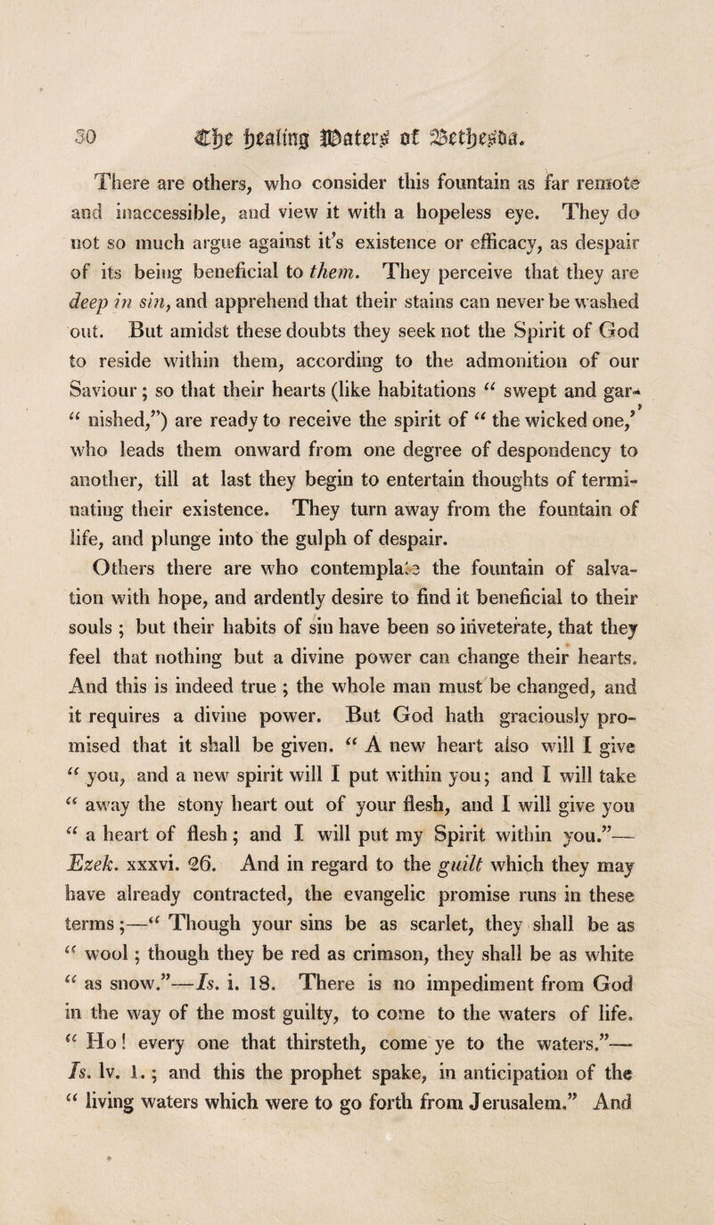 There are others, who consider this fountain as far remote and inaccessible, and view it with a hopeless eye. They do not so much argue against it’s existence or efficacy, as despair of its being beneficial to them. They perceive that they are deep in sin, and apprehend that their stains can never be washed out. But amidst these doubts they seek not the Spirit of God to reside within them, according to the admonition of our Saviour; so that their hearts (like habitations u swept and gar* u nished,”) are ready to receive the spirit of “ the wicked one/ who leads them onward from one degree of despondency to another, till at last they begin to entertain thoughts of termi¬ nating their existence. They turn away from the fountain of life, and plunge into the gulph of despair. Others there are who contemplate the fountain of salva¬ tion with hope, and ardently desire to find it beneficial to their souls ; but their habits of sin have been so inveterate, that they feel that nothing but a divine power can change their hearts. And this is indeed true ; the whole man must be changed, and it requires a divine power. But God hath graciously pro¬ mised that it shall be given. “ A new heart also will I give u you, and a new spirit will I put within you; and I will take <( away the stony heart out of your flesh, and I will give you “ a heart of flesh ; and I will put my Spirit within you.”— Ezek. xxxvi. 26. And in regard to the guilt which they may have already contracted, the evangelic promise runs in these terms;—u Though your sins be as scarlet, they shall be as wool; though they be red as crimson, they shall be as white “ as snow.”—Is. i. IS. There is no impediment from God in the way of the most guilty, to come to the waters of life. te Ho! every one that thirsteth, come ye to the waters.”-— Is. lv. 1.; and this the prophet spake, in anticipation of the “ living waters which were to go forth from Jerusalem,” And