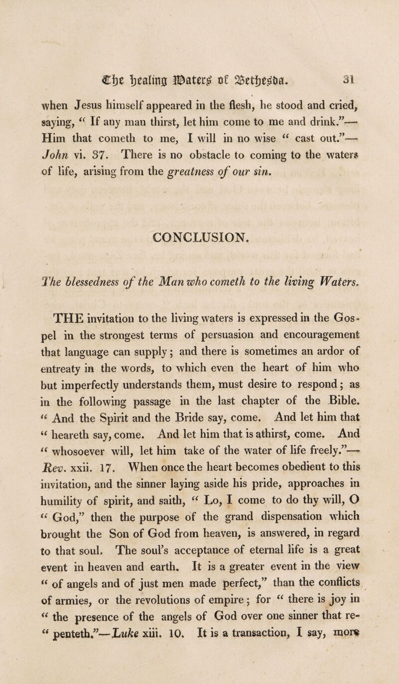 when Jesus himself appeared in the flesh, he stood and cried, saying, “ If any man thirst, let him come to me and drink.”— Him that cometh to me, I will in no wise “ cast out.”—- John vi. 37. There is no obstacle to coming to the water® of life, arising from the greatness of our sin. CONCLUSION. The blessedness of the Man who cometh to the living Waters. THE invitation to the living waters is expressed in the Gos = pel in the strongest terms of persuasion and encouragement that language can supply; and there is sometimes an ardor of entreaty in the words, to which even the heart of him who but imperfectly understands them, must desire to respond; as in the following passage in the last chapter of the Bible. « And the Spirit and the Bride say, come. And let him that “ heareth say, come. And let him that is athirst, come. And “ whosoever will, let him take of the water of life freely.”— Rev. xxii. 17. When once the heart becomes obedient to this invitation, and the sinner laying aside his pride, approaches in humility of spirit, and saith, “ Lo, I come to do thy will, O “ God,” then the purpose of the grand dispensation which brought the Son of God from heaven, is answered, in regard to that soul. The soul’s acceptance of eternal life is a great event in heaven and earth. It is a greater event in the view “ of angels and of just men made perfect,” than the conflicts of armies, or the revolutions of empire ; for “ there is joy io “ the presence of the angels of God over one sinner that re- “ penteth.”— Luke xiii, 10, It is a transaction, I say, more