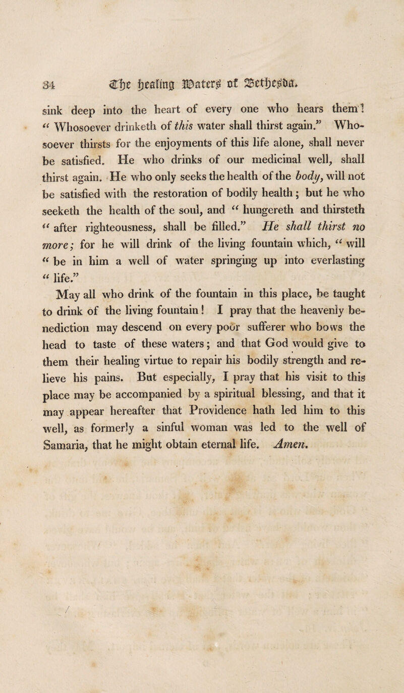 sink deep into the heart of every one who hears them ] “ Whosoever drinketh of this water shall thirst again/5 Who¬ soever thirsts for the enjoyments of this life alone, shall never be satisfied. He who drinks of our medicinal well, shall thirst again. He who only seeks the health of the body, will not be satisfied with the restoration of bodily health; but he who seeketh the health of the soul, and “ hungereth and thirsteth “ after righteousness, shall be filled.” lie shall thirst no more; for he will drink of the living fountain which, “ will “ be in him a well of water springing up into everlasting “ life ” May all who drink of the fountain in this place, be taught to drink of the living fountain! I pray that the heavenly be¬ nediction may descend on every poor sufferer who bows the head to taste of these waters; and that God would give to them their healing virtue to repair his bodily strength and re¬ lieve his pains. But especially, I pray that his visit to this place may be accompanied by a spiritual blessing, and that it may appear hereafter that Providence hath led him to this well, as formerly a sinful woman was led to the well of Samaria, that he might obtain eternal life. Amen.