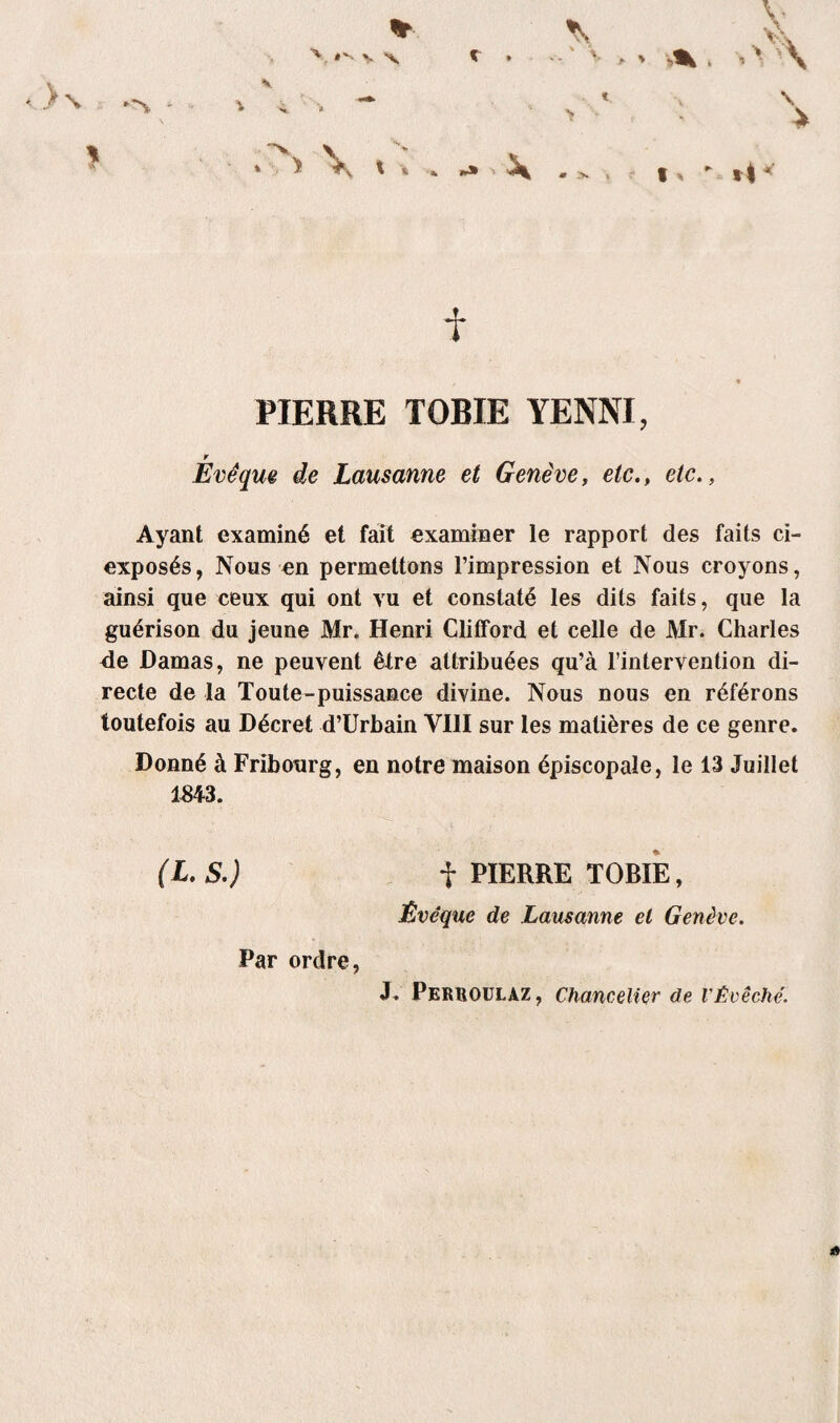 c v t \ f PIERRE TOBIE YENNI, Évêque de Lausanne et Genève, etcetc., Ayant examiné et fait examiner le rapport des faits ci- exposés, Nous en permettons l’impression et Nous croyons, ainsi que ceux qui ont vu et constaté les dits faits, que la guérison du jeune Mr. Henri Clifford et celle de JVlr. Charles <le Damas, ne peuvent être attribuées qu’à l’intervention di¬ recte de la Toute-puissance divine. Nous nous en référons toutefois au Décret d’Urbain VIII sur les matières de ce genre. Donné à Fribourg, en notre maison épiscopale, le 13 Juillet (L. S.) f PIERRE TORIE, Évêque de Lausanne et Genève. Par ordre J. Perroulaz, Chancelier de VÉvêché. «