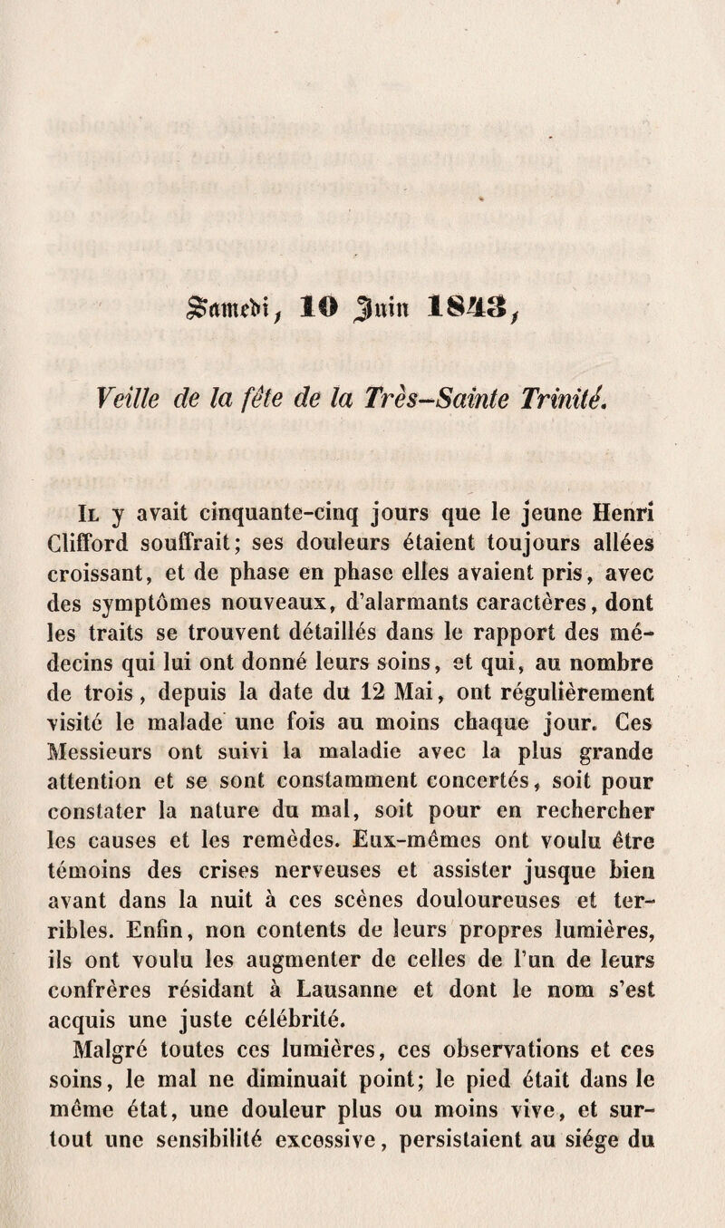 StomeM; 10 Juin 18/13; Veille de la fête de la Très-Sainte Trinité Il y avait cinquante-cinq jours que le jeune Henri Clifford souffrait; ses douleurs étaient toujours allées croissant, et de phase en phase elles avaient pris, avec des symptômes nouveaux, d’alarmants caractères, dont les traits se trouvent détaillés dans le rapport des mé¬ decins qui lui ont donné leurs soins, et qui, au nombre de trois, depuis la date du 12 Mai, ont régulièrement visité le malade une fois au moins chaque jour. Ces Messieurs ont suivi la maladie avec la plus grande attention et se sont constamment concertés, soit pour constater la nature du mal, soit pour en rechercher les causes et les remèdes. Eux-mêmes ont voulu être témoins des crises nerveuses et assister jusque bien avant dans la nuit à ces scènes douloureuses et ter¬ ribles. Entin, non contents de leurs propres lumières, ils ont voulu les augmenter de celles de l’un de leurs confrères résidant à Lausanne et dont le nom s’est acquis une juste célébrité. Malgré toutes ces lumières, ces observations et ces soins, le mal ne diminuait point; le pied était dans le même état, une douleur plus ou moins vive, et sur¬ tout une sensibilité excessive, persistaient au siège du