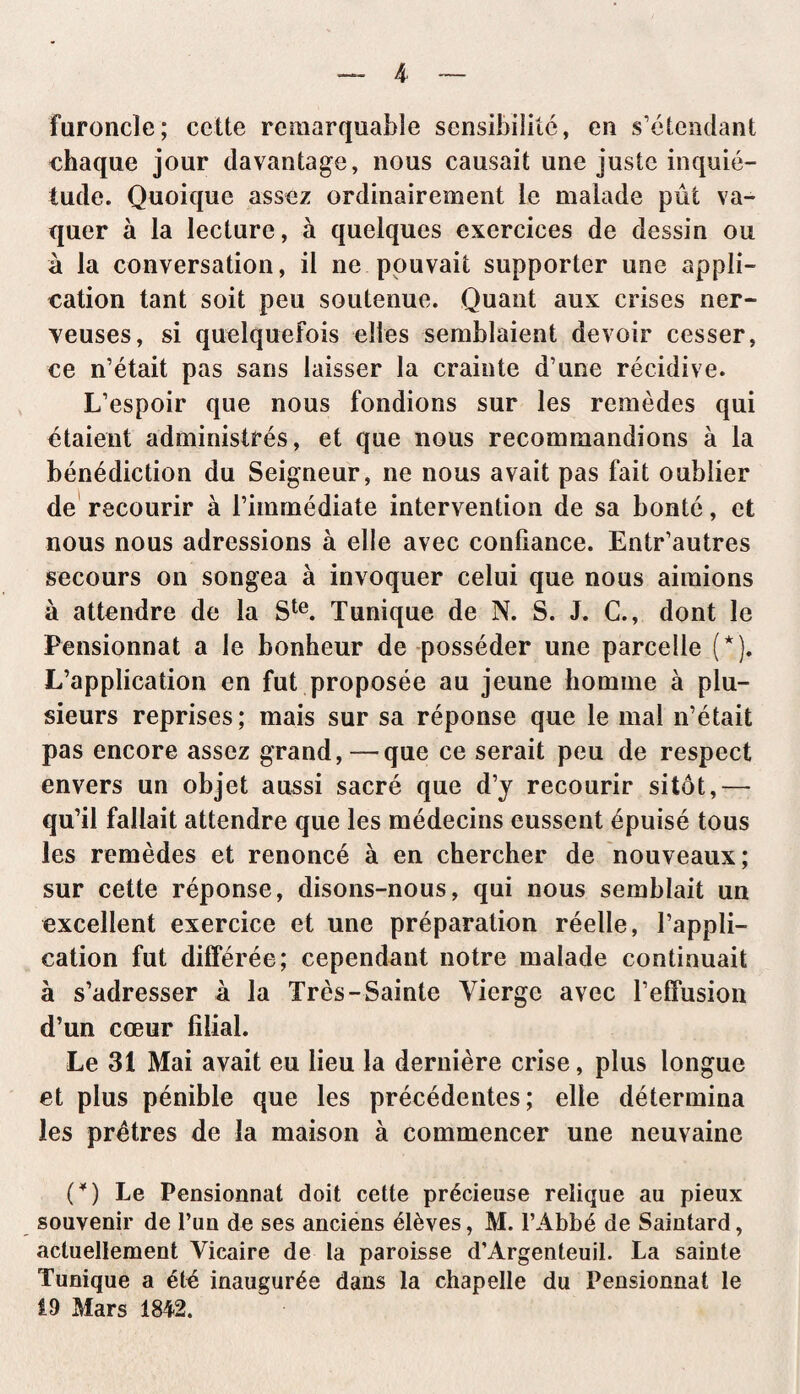 furoncle; cette remarquable sensibilité, en s’étendant chaque jour davantage, nous causait une juste inquié¬ tude. Quoique assez ordinairement le malade pût va¬ quer à la lecture, à quelques exercices de dessin ou à la conversation, il ne pouvait supporter une appli¬ cation tant soit peu soutenue. Quant aux crises ner¬ veuses, si quelquefois elles semblaient devoir cesser, ce n’était pas sans laisser la crainte d’une récidive. L’espoir que nous fondions sur les remèdes qui étaient administrés, et que nous recommandions à la bénédiction du Seigneur, ne nous avait pas fait oublier de recourir à l’immédiate intervention de sa bonté, et nous nous adressions à elle avec confiance. Entr’autres secours on songea à invoquer celui que nous aimions à attendre de la Ste. Tunique de N. S. J. C., dont le Pensionnat a le bonheur de posséder une parcelle (*). L’application en fut proposée au jeune homme à plu¬ sieurs reprises; mais sur sa réponse que le mal n’était pas encore assez grand,—que ce serait peu de respect envers un objet aussi sacré que d’y recourir sitôt,— qu’il fallait attendre que les médecins eussent épuisé tous les remèdes et renoncé à en chercher de nouveaux; sur cette réponse, disons-nous, qui nous semblait un excellent exercice et une préparation réelle, l’appli¬ cation fut différée; cependant notre malade continuait à s’adresser à la Très- Sainte Vierge avec l’effusion d’un cœur filial. Le 31 Mai avait eu lieu la dernière crise, plus longue et plus pénible que les précédentes; elle détermina les prêtres de la maison à commencer une neuvaine (¥) Le Pensionnat doit cette précieuse relique au pieux souvenir de l’un de ses anciens élèves, M. l’Abbé de Saintard, actuellement Vicaire de la paroisse d’Àrgenteuil. La sainte Tunique a été inaugurée dans la chapelle du Pensionnat le 19 Mars 1842.