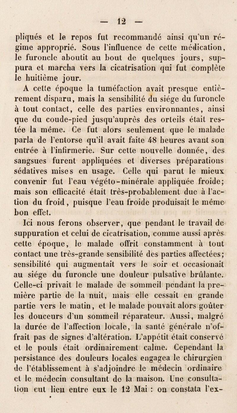 pîiqués et le repos fut recommandé ainsi qu’un ré¬ gime approprié. Sous l’influence de cette médication, le furoncle aboutit au bout de quelques jours, sup¬ pura et marcha vers la cicatrisation qui fut complète le huitième jour. A cette époque la tuméfaction avait presque entiè¬ rement disparu, mais la sensibilité du siège du furoncle à tout contact, celle des parties environnantes, ainsi que du coude-pied jusqu’auprès des orteils était res¬ tée la meme. Ce fut alors seulement que le malade parla de l’entorse qu’il avait faite 48 heures avant son entrée à l’infirmerie. Sur cette nouvelle donnée, des sangsues furent appliquées et diverses préparations sédatives mises en usage. Celle qui parut le mieux convenir fut l’eau végéto-minérale appliquée froide; mais son efficacité était très-probablement due à l’ac¬ tion du froid, puisque l’eau froide produisait le même bon effet. Ici nous ferons observer, que pendant le travail de suppuration et celui de cicatrisation, comme aussi après cette époque, le malade offrit constamment à tout contact une très-grande sensibilité des parties affectées; sensibilité qui augmentait vers le soir et occasionait au siège du furoncle une douleur pulsative brûlante. Celle-ci privait le malade de sommeil pendant la pre¬ mière partie de la nuit, mais elle cessait en grande partie vers le matin, et le malade pouvait alors goûter les douceurs d’un sommeil réparateur. Aussi, malgré la durée de l’affection locale, la santé générale n’of¬ frait pas de signes d’altération. L’appétit était conservé et le pouls était ordinairement calme. Cependant la persistance des douleurs locales engagea le chirurgien de l’établissement à s’adjoindre le méflecin ordinaire et le médecin consultant de la maison. Une consulta¬ tion eut lieu entre eux le 12 Mai : on constata l’ex-