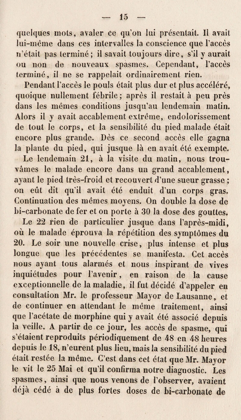 quelques mots, avaler ce qu’on lui présentait. Il avait lui-même dans ces intervalles la conscience que l’accès n’était pas terminé; il savait toujours dire, s’il y aurait ou non de nouveaux spasmes. Cependant, l’accès terminé, il ne se rappelait ordinairement rien. Pendant l’accès le pouls était plus dur et plus accéléré, quoique nullement fébrile ; après il restait à peu près dans les mêmes conditions jusqu’au lendemain matin. Alors il y avait accablement extrême, endolorissement de tout le corps, et la sensibilité du pied malade était encore plus grande. Dès ce second accès elle gagna la plante du pied, qui jusque là en avait été exempte. Le lendemain 21, à la visite du matin, nous trou¬ vâmes le malade encore dans un grand accablement, ayant le pied très-froid et recouvert d’une sueur grasse ; on eût dit qu’il avait été enduit d’un corps gras. Continuation des mêmes moyens. On double la dose de bi-carbonate de fer et on porte à 30 la dose des gouttes. Le 22 rien de particulier jusque dans l’après-midi, où le malade éprouva la répétition des symptômes du 20. Le soir une nouvelle crise, plus intense et plus longue que les précédentes se manifesta. Cet accès nous ayant tous alarmés et nous inspirant de vives inquiétudes pour l’avenir, en raison de la cause exceptionnelle de la maladie, il fut décidé d’appeler en consultation Mr. le professeur Mayor de Lausanne, et de continuer en attendant le même traitement, ainsi que l’acétate de morphine qui y avait été associé depuis la veille. A partir de ce jour, les accès de spasme, qui s’étaient reproduits périodiquement de 48 en 48 heures depuis le 18, n’eurent plus lieu, mais la sensibilité du pied élait restée la même. C’est dans cet état que Mr. Mayor le vit le 25 Mai et qu’il confirma notre diagnostic. Les spasmes, ainsi que nous venons de l’observer, avaient déjà cédé à de plus fortes doses de bi-carbonate de