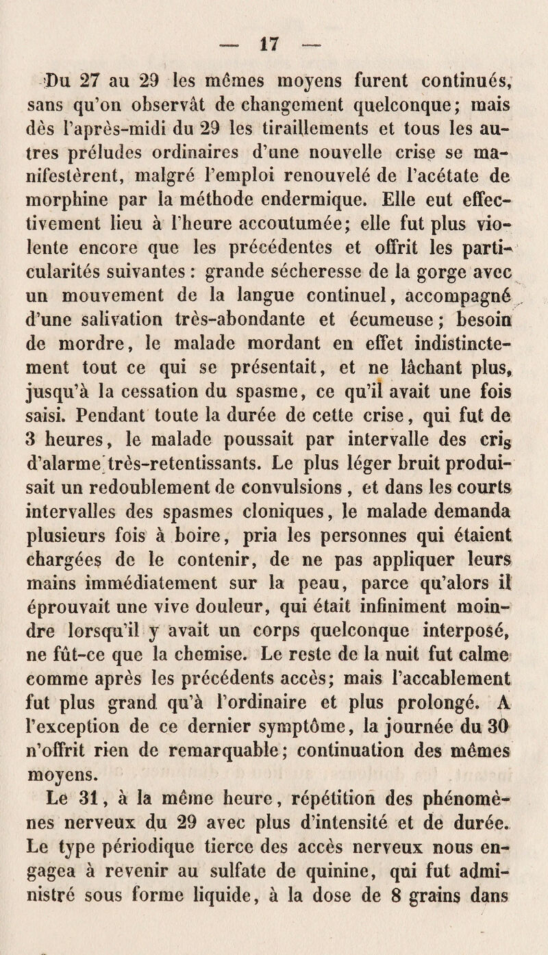 Du 27 au 29 les mômes moyens furent continués, sans qu’on observât de changement quelconque ; mais dès l’après-midi du 29 les tiraillements et tous les au¬ tres préludes ordinaires d’une nouvelle crise se ma¬ nifestèrent, malgré l’emploi renouvelé de l’acétate de morphine par la méthode endermique. Elle eut effec¬ tivement lieu à l’heure accoutumée; elle fut plus vio¬ lente encore que les précédentes et offrit les parti¬ cularités suivantes : grande sécheresse de la gorge avec un mouvement de la langue continuel, accompagné d’une salivation très-abondante et écumeuse ; besoin de mordre, le malade mordant en effet indistincte¬ ment tout ce qui se présentait, et ne lâchant plus, jusqu’à la cessation du spasme, ce qu’il avait une fois saisi. Pendant toute la durée de cette crise, qui fut de 3 heures, le malade poussait par intervalle des cris d’alarme très-retentissants. Le plus léger bruit produi¬ sait un redoublement de convulsions , et dans les courts intervalles des spasmes cloniques, le malade demanda plusieurs fois à boire, pria les personnes qui étaient chargées de le contenir, de ne pas appliquer leurs mains immédiatement sur la peau, parce qu’alors il éprouvait une vive douleur, qui était infiniment moin¬ dre lorsqu’il y avait un corps quelconque interposé, ne fût-ce que la chemise. Le reste de la nuit fut calme comme après les précédents accès; mais l’accablement fut plus grand qu’à l’ordinaire et plus prolongé. A l’exception de ce dernier symptôme, la journée du 30 n’offrit rien de remarquable; continuation des mêmes moyens. Le 31, à la même heure, répétition des phénomè¬ nes nerveux du 29 avec plus d’intensité et de durée. Le type périodique tierce des accès nerveux nous en¬ gagea à revenir au sulfate de quinine, qui fut admi¬ nistré sous forme liquide, à la dose de 8 grains dans