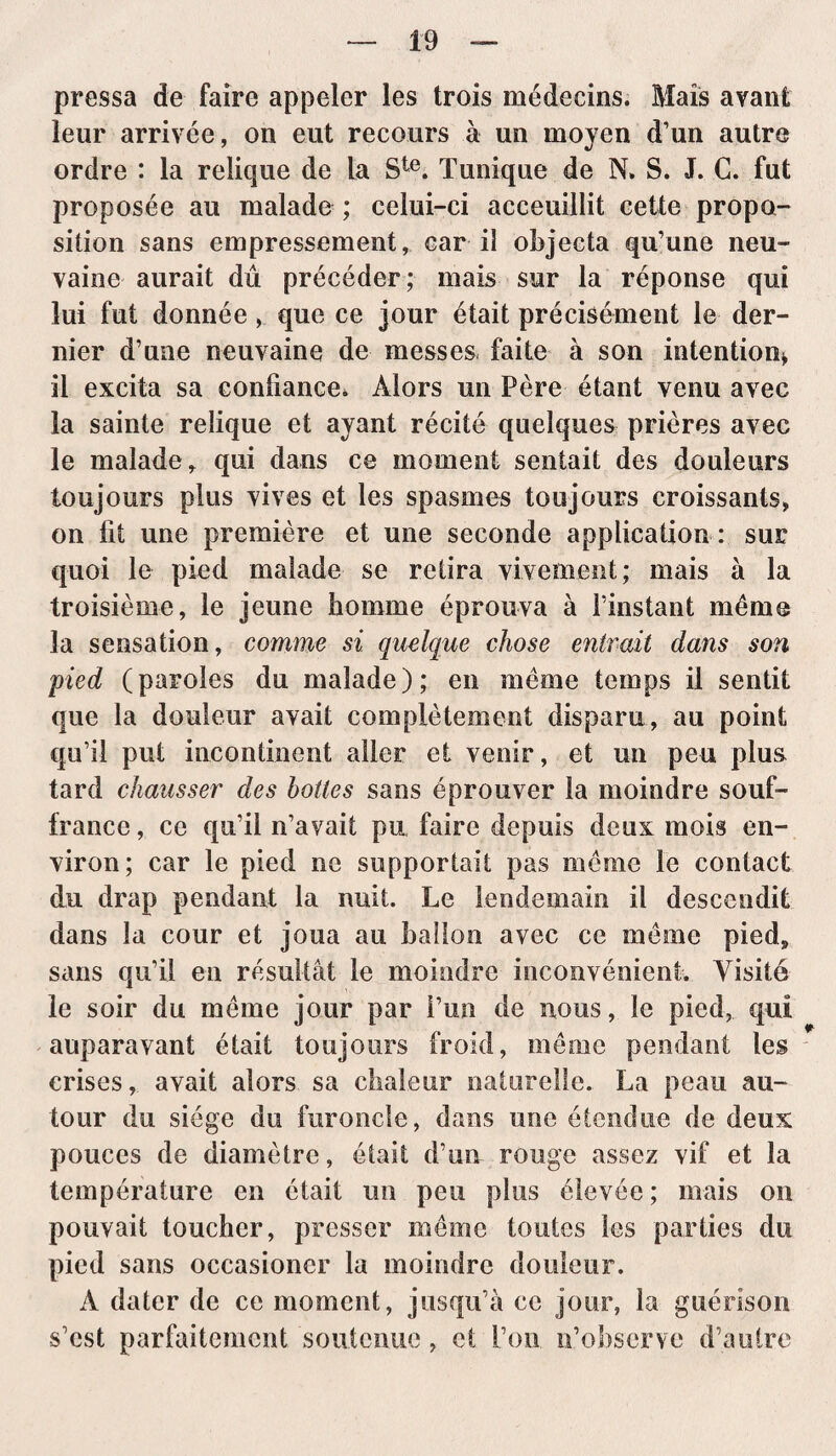 pressa de faire appeler les trois médecins. Mais avant leur arrivée, on eut recours à un moyen d’un autre ordre : la relique de la Ste. Tunique de N. S. J. C. fut proposée au malade ; celui-ci acceuillit cette propo¬ sition sans empressement, car il objecta qu’une neu- vaine aurait dû précéder; mais sur la réponse qui lui fut donnée , que ce jour était précisément le der¬ nier d’une neuvaine de messes, faite à son intention* il excita sa confiance* Alors un Père étant venu avec la sainte relique et ayant récité quelques prières avec le malade r qui dans ce moment sentait des douleurs toujours plus vives et les spasmes toujours croissants, on fit une première et une seconde application : sur quoi le pied malade se retira vivement; mais à la troisième, le jeune homme éprouva à l’instant même la sensation, comme si quelque chose entrait dans son pied (paroles du malade); en même temps il sentit que la douleur avait complètement disparu, au point qu’il put incontinent aller et venir, et un peu plus tard chausser des bottes sans éprouver la moindre souf¬ france, ce qu’il n’avait pu faire depuis deux mois en¬ viron; car le pied ne supportait pas même le contact du drap pendant la nuit. Le lendemain il descendit dans la cour et joua au ballon avec ce même pied9 sans qu’il en résultât le moindre inconvénient. Visité le soir du même jour par l’un de nous, le pied, qui auparavant était toujours froid, même pendant les crises, avait alors sa chaleur naturelle. La peau au¬ tour du siège du furoncle, dans une étendue de deux pouces de diamètre, était d’un rouge assez vif et la température en était un peu plus élevée; niais on pouvait toucher, presser même toutes les parties du pied sans occasioncr la moindre douleur. A dater de ce moment, jusqu’à ce jour, la guérison s’est parfaitement soutenue, et l’on n’observe d’autre