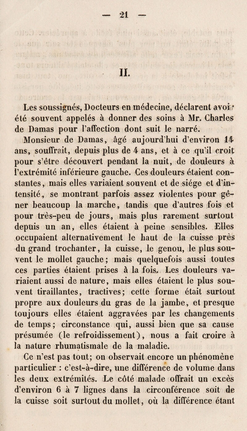 Les soussignés, Docteurs en médecine, déclarent avoir été souvent appelés à donner des soins à Mr. Charles de Damas pour raffection dont suit le narré. Monsieur de Damas, âgé aujourd’hui d’environ 14 ans, souffrait, depuis plus de 4 ans, et à ce qu’il croit pour s’être découvert pendant la nuit, de douleurs à l’extrémité inférieure gauche. Ces douleurs étaient con¬ stantes, mais elles variaient souvent et de siège et d’in¬ tensité, se montrant parfois assez violentes pour gê¬ ner beaucoup la marche, tandis que d’autres fois et pour très-peu de jours, mais plus rarement surtout depuis un an, elles étaient à peine sensibles. Elles occupaient alternativement le haut de la cuisse près du grand trochanter, la cuisse, le genou, le plus sou¬ vent le mollet gauche ; mais quelquefois aussi toutes ces parties étaient prises à la fois. Les douleurs va¬ riaient aussi de nature, mais elles étaient le plus sou¬ vent tiraillantes, tractives; cette forme était surtout propre aux douleurs du gras de la jambe, et presque toujours elles étaient aggravées par les changements de temps; circonstance qui, aussi bien que sa cause présumée (le refroidissement), nous a fait croire à la nature rhumatismale de la maladie. Ce n’est pas tout; on observait encore un phénomène particulier : c’est-à-dire, une différence de volume dans les deux extrémités. Le côté malade offrait un excès d’environ 6 à 7 lignes dans la circonférence soit de la cuisse soit surtout du mollet , où la différence étant