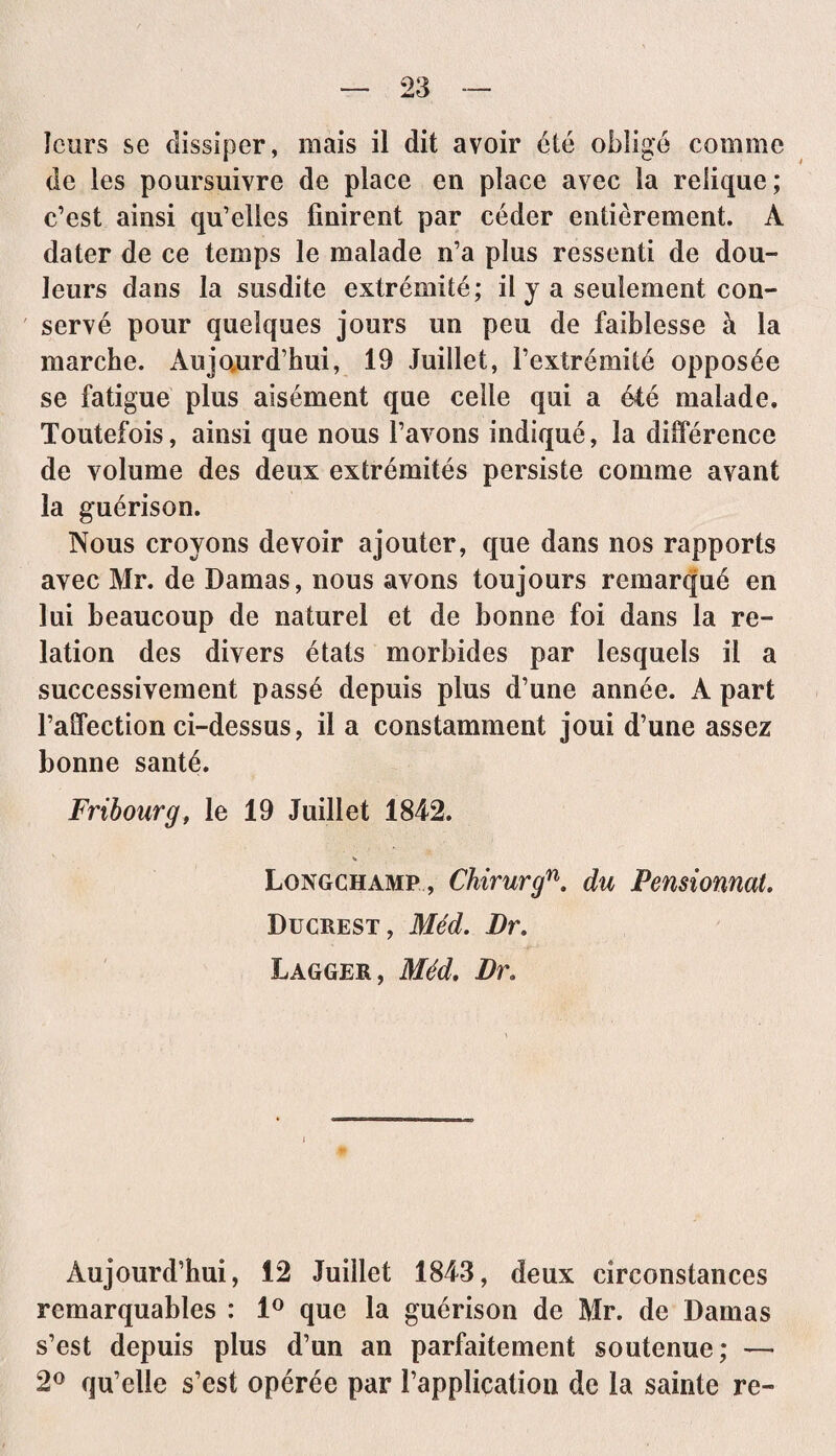 leurs se dissiper, mais il dit avoir été obligé comme de les poursuivre de place en place avec la relique; c’est ainsi qu’elles finirent par céder entièrement. A dater de ce temps le malade n’a plus ressenti de dou¬ leurs dans la susdite extrémité; il y a seulement con¬ servé pour quelques jours un peu de faiblesse à la marche. Aujourd’hui, 19 Juillet, l’extrémité opposée se fatigue plus aisément que celle qui a été malade. Toutefois, ainsi que nous l’avons indiqué, la différence de volume des deux extrémités persiste comme avant la guérison. Nous croyons devoir ajouter, que dans nos rapports avec Mr. de Damas, nous avons toujours remarqué en lui beaucoup de naturel et de bonne foi dans la re¬ lation des divers états morbides par lesquels il a successivement passé depuis plus d’une année. A part l’affection ci-dessus, il a constamment joui d’une assez bonne santé. Fribourg, le 19 Juillet 1842. Longchamp , Chirurgn. du Pensionnat. Ducrest, Méd. Dr. Lagger, Méd. Dr. Aujourd’hui, 12 Juillet 1843, deux circonstances remarquables : 1° que la guérison de Mr. de Damas s’est depuis plus d’un an parfaitement soutenue; — 2° qu’elle s’est opérée par l’application de la sainte re-