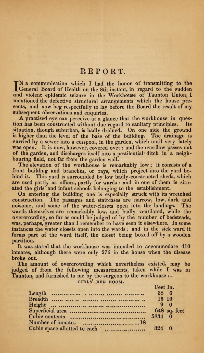 R E P 0 K T. IN a communication which I had the honor of transmitting to the General Board of Health on the 8th instant, in regard to the sudden and violent epidemic seizure in the Workhouse of Taunton Union, I mentioned the defective structural arrangements which the house pre¬ sents, and now beg respectfully to lay before the Board the result of my subsequent observations and enquiries. A practised eye can perceive at a glance that the workhouse in ques¬ tion has been constructed without due regard to sanitary principles. Its situation, though suburban, is badly drained. On one side the ground is higher than the level of the base of the building. The drainage is carried by a sewer into a cesspool, in the garden, which until very lately was open. It is now, however, covered over ; and the overflow passes out of the garden, and discharges itself into a pestilential ditch in a neigh¬ bouring field, not far from the garden wall. The elevation of the workhouse is remarkably low ; it consists of a front building and branches, or rays, which project into the yard be¬ hind it. This yard is surrounded by low badly-constructed sheds, which are used partly as offices, partly for wards : and in one of them is situ¬ ated the girls’ and infant schools belonging to the establishment. On entering the building one is especially struck with its wretched construction. The passages and staircases are narrow, low, dark and noisome, and some of the water-closets open into the landings. The wards themselves are remarkably low, and badly ventilated, while the overcrowding, so far as could be judged of by the number of bedsteads, was, perhaps, greater than I remember to have seen it elsewhere. In some instances the water clpsCts open into the wards; and in the sick ward it forms part of the ward itself, the closet being boxed off by a wooden partition. It was stated that the workhouse was intended to accommodate 410 inmates, although there were only 276 in the house when the disease broke out. The amount of overcrowding which nevertheless existed, may be judged of from the following measurements, taken while I was in Taunton, and furnished to me by the surgeon to the workhouse ;~ GIRLS’^BED ROOM. Feet In. Length . 38 6 Breadth . 16 10 Height . 9 0 Superficial area . 648 sq. feet Cubic contents . 5834 0 Number of inmates .18 Cubic space allotted to each . 324 0