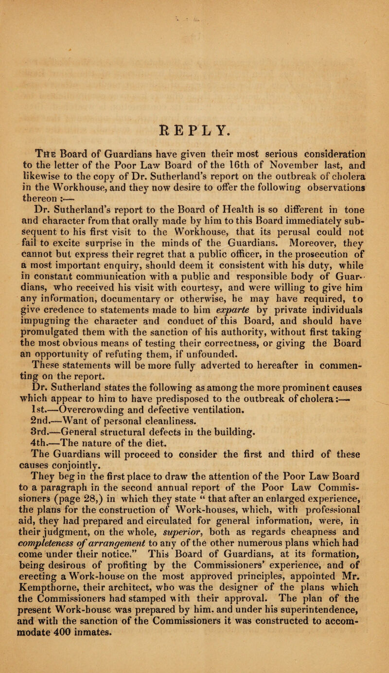 REPLY. The Board of Guardians have given their most serious consideration to the letter of the Poor Law Board of the 16th of November last, and likewise to the copy of Dr. Sutherland’s report on the outbreak of cholera in the Workhouse, and they now desire to offer the following observations thereon ;— Dr. Sutherland’s report to the Board of Health is so different in tone and character from that orally made by him to this Board immediately sub¬ sequent to his first visit to the Workhouse, that its perusal could not fail to excite surprise in the minds of the Guardians. Moreover, they cannot but express their regret that a public officer, in the prosecution of a most important enquiry, should deem it consistent with his duty, while in constant communication with a public and responsible body of Guar¬ dians, who received his visit with courtesy, and were willing to give him any information, documentary or otherwise, he may have required, to give credence to statements made to him exparte by private individuals impugning the character and conduct of this Board, and should have promulgated them with the sanction of his authority, without first taking the most obvious means of testing their correctness, or giving the Board an opportunity of refuting them, if unfounded. These statements will be more fully adverted to hereafter in commen¬ ting on the report. Dr. Sutherland states the following as among the more prominent causes which appear to him to have predisposed to the outbreak of cholera ;— 1st.—Overcrowding and defective ventilation. 2nd.—Want of personal cleanliness. 3rd.—General structural defects in the building. 4th.—The nature of the diet. The Guardians will proceed to consider the first and third of these causes conjointly. They beg in the first place to draw the attention of the Poor Law Board to a paragraph in the second annual report of the Poor Law Commis¬ sioners (page 28,) in which they state “ that after an enlarged experience, the plans for the construction of Work-houses, which, with professional aid, they had prepared and circulated for general information, were, in their judgment, on the whole, superior, both as regards cheapness and completeness of arrangement to any of the other numerous plans which had come under their notice.” This Board of Guardians, at its formation, being desirous of profiting by the Commissioners’ experience, and of erecting a Work-house on the most approved principles, appointed Mr. Kempthorne, their architect, who was the designer of the plans which the Commissioners had stamped V ith their approval. The plan of the present Work-house was prepared by him. and under his superintendence, and with the sanction of the Commissioners it was constructed to accom¬ modate 400 inmates.