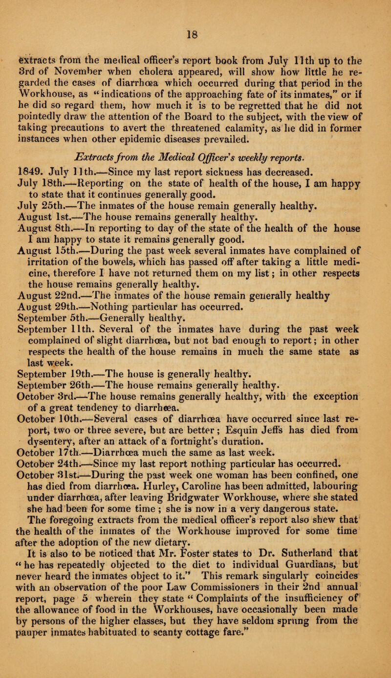 extracts from the medical officer’s report book from July 11th up to the 3rd of November when cholera appeared, will show how little he re¬ garded the cases of diarrhoea which occurred during that period in the Workhouse, as “indications of the approaching fate of its inmates,” or if he did so regard them, how much it is to be regretted that he did not pointedly draw the attention of the Board to the subject, with the view of taking precautions to avert the threatened calamity, as he did in former instances when other epidemic diseases prevailed. Extracts from the Medical Officer s weekly reports. 1849. July 11th.—Since my last report sickness has decreased. July 18th.—Reporting on the state of health of the house, I am happy to state that it continues generally good. July 25th.—The inmates of the house remain generally healthy. August 1st.—The house remains generally healthy. August 8th.—-In reporting to day of the state of the health of the house I am happy to state it remains generally good. August 15th.—During the past week several inmates have complained of irritation of the bowels, which has passed off after taking a little medi¬ cine, therefore I have not returned them on my list; in other respects the house remains generally healthy. August 22nd.—The inmates of the house remain generally healthy August 29th.—Nothing particular has occurred. September 5th.—Generally healthy. September 11th. Several of the inmates have during the past week complained of slight diarrhoea, but not bad enough to report; in other respects the health of the house remains in much the same state as last week. September 19th.—The house is generally healthy. September 26th.—The house remains generally healthy. October 3rd.—The house remains generally healthy, with the exception of a great tendency to diarrhoea. October 10th.—Several cases of diarrhoea have occurred since last re¬ port, two or three severe, but are better ; Esquin Jeffs has died from dysentery, after an attack of a fortnight’s duration, October 17th.—Diarrhoea much the same as last week. October 24th.—Since my last report nothing particular has occurred. October 31sti—During the past week one woman has been confined, one has died from diarrhoea. Hurley, Caroline has been admitted, labouring under diarrhoea, after leaving Bridgwater Workhouse, where she stated she had been for some time ; she is now in a very dangerous state. The foregoing extracts from the medical officer’s report also shew that the health of the inmates of the Workhouse improved for some time after the adoption of the new dietary. It is also to be noticed that Mr. Foster states to Dr. Sutherland that “ he has repeatedly objected to the diet to individual Guardians, but never heard the inmates object to it.” This remark singularly coincides with an observation of the poor Law Commissioners in their 2nd annual report, page 5 wherein they state “ Complaints of the insufficiency of the allowance of food in the Workhouses, have occasionally been made by persons of the higher classes, but they have seldom sprung from the pauper inmates habituated to scanty cottage fare.”