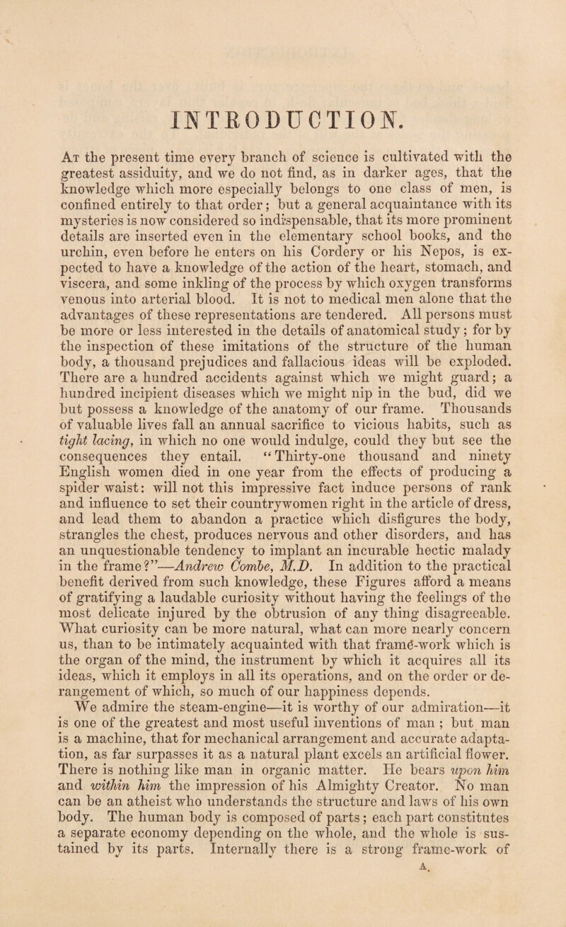 INTRODUCTION. At the present time every branch of science is cultivated with the greatest assiduity, and we do not find, as in darker ages, that the knowledge which more especially belongs to one class of men, is confined entirely to that order; but a general acquaintance with its mysteries is now considered so indispensable, that its more prominent details are inserted even in the elementary school books, and the urchin, even before he enters on his Cordery or his Nepos, is ex¬ pected to have a knowledge of the action of the heart, stomach, and viscera, and some inkling of the process by which oxygen transforms venous into arterial blood. It is not to medical men alone that the advantages of these representations are tendered. All persons must be more or less interested in the details of anatomical study; for by the inspection of these imitations of the structure of the human body, a thousand prejudices and fallacious ideas will be exploded. There are a hundred accidents against which we might guard; a hundred incipient diseases which we might nip in the bud, did we but possess a knowledge of the anatomy of our frame. Thousands of valuable lives fall an annual sacrifice to vicious habits, such as tight lacing, in which no one would indulge, could they but see the consequences they entail. “ Thirty-one thousand and ninety English women died in one year from the effects of producing a spider waist: will not this impressive fact induce persons of rank and influence to set their countrywomen right in the article of dress, and lead them to abandon a practice which disfigures the body, strangles the chest, produces nervous and other disorders, and has an unquestionable tendency to implant an incurable hectic malady in the frame?”—Andrew Combe, M.D. In addition to the practical benefit derived from such knowledge, these Figures afford a means of gratifying a laudable curiosity without having the feelings of the most delicate injured by the obtrusion of any thing disagreeable. What curiosity can be more natural, what can more nearly concern us, than to be intimately acquainted with that fram^-work which is the organ of the mind, the instrument by which it acquires all its ideas, which it employs in all its operations, and on the order or de¬ rangement of which, so much of our happiness depends. We admire the steam-engine—it is worthy of our admiration—it is one of the greatest and most useful inventions of man ; but man is a machine, that for mechanical arrangement and accurate adapta¬ tion, as far surpasses it as a natural plant excels an artificial flower. There is nothing like man in organic matter. He bears upon him and within him the impression of his Almighty Creator. No man can be an atheist who understands the structure and laws of his own body. The human body is composed of parts ; each part constitutes a separate economy depending on the whole, and the whole is sus¬ tained by its parts. Internally there is a strong fram-c-work of A.