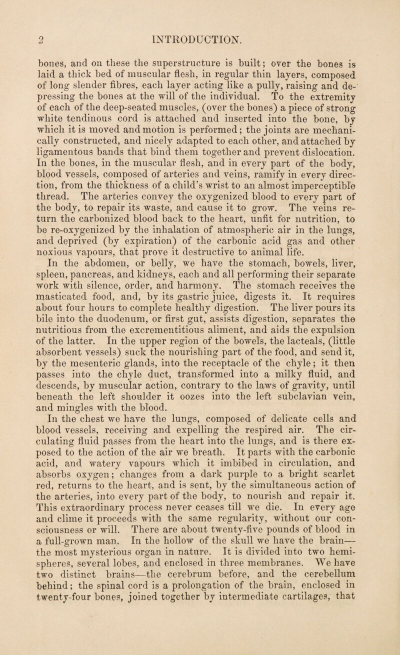 bones, and on these the superstructure is built; over the bones is laid a thick bed of muscular flesh, in regular thin layers, composed of long slender fibres, each layer acting like a pully, raising and de¬ pressing the bones at the will of the individual. To the extremity of each of the deep-seated muscles, (over the bones) a piece of strong white tendinous cord is attached and inserted into the bone, by which it is moved and motion is performed; the joints are mechani¬ cally constructed, and nicely adapted to each other, and attached by ligamentous bands that bind them together and prevent dislocation. In the bones, in the muscular flesh, and in every part of the body, blood vessels, composed of arteries and veins, ramify in every direc¬ tion, from the thickness of a child’s wrist to an almost imperceptible thread. The arteries convey the oxygenized blood to every part of the body, to repair its waste, and cause it to grow. The veins re¬ turn the carbonized blood back to the heart, unfit for nutrition, to be re-oxygenized by the inhalation of atmospheric air in the lungs, and deprived (by expiration) of the carbonic acid gas and other noxious vapours, that prove it destructive to animal life. In the abdomen, or belly, we have the stomach, bowels, liver, spleen, pancreas, and kidneys, each and all performing their separate work with silence, order, and harmony. The stomach receives the masticated food, and, by its gastric juice, digests it. It requires about four hours to complete healthy digestion. The liver pours its bile into the duodenum, or first gut, assists digestion, separates the nutritious from the excrementitious aliment, and aids the expulsion of the latter. In the upper region of the bowels, the lacteals, (little absorbent vessels) suck the nourishing part of the food, and send it, by the mesenteric glands, into the receptacle of the chyle; it then passes into the chyle duct, transformed into a milky fluid, and descends, by muscular action, contrary to the laws of gravity, until beneath the left shoulder it oozes into the left subclavian vein, and mingles with the blood. In the chest we have the lungs, composed of delicate cells and blood vessels, receiving and expelling the respired air. The cir¬ culating fluid passes from the heart into the lungs, and is there ex¬ posed to the action of the air we breath. It parts with the carbonic acid, and watery vapours which it imbibed in circulation, and absorbs oxygen; changes from a dark purple to a bright scarlet red, returns to the heart, and is sent, by the simultaneous action of the arteries, into every part of the body, to nourish and repair it. This extraordinary process never ceases till we die. In every age and clime it proceeds with the same regularity, without our con¬ sciousness or will. There are about twenty-five pounds of blood in a full-grown man. In the hollow of the skull we have the brain— the most mysterious organ in nature. It is divided into two hemi¬ spheres, several lobes, and enclosed in three membranes. We have two distinct brains—the cerebrum before, and the cerebellum behind; the spinal cord is a prolongation of the brain, enclosed in twenty-four bones, joined together by intermediate cartilages, that