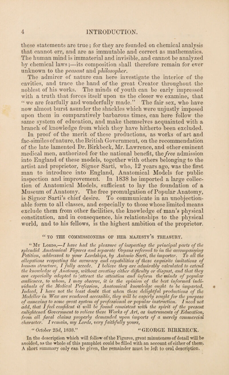 these statements are true; for they are founded on chemical analysis that cannot err, and are as immutable and correct as mathematics. The human mind is immaterial and invisible, and cannot be analyzed by chemical laws;—its composition shall therefore remain for ever unknown to the peasant and philosopher. The admirer of nature can here investigate the interior of the cavities, and trace the hand of the great Creator throughout the noblest of his works. The minds of youth can be early impressed with a truth that forces itself upon us the closer we examine, that “ we are fearfully and wonderfully made.” The fair sex, who have now almost burst asunder the shackles which were unjustly imposed upon them in comparatively barbarous times, can here follow the same system of education, and make themselves acquainted with a branch of knowledge from which they have hitherto been excluded. In proof of the merit of these productions, as works of art and fac-similesofnature, the British Government, on the recommendation of the late lamented Dr. Birkbeck, Mr. Lawrence, and other eminent medical men, authorized for the national benefit, the/ree admission into England of these models, together with others belonging to the artist and proprietor, Signor Sarti, who, 12 years ago, was the first man to introduce into England, Anatomical Models for public inspection and improvement. In 1838 he imported a large collec¬ tion of Anatomical Models, sufficient to lay the foundation of a Museum of Anatomy, The free promulgation of Popular Anatomy, is Signor Sarti’s chief desire. To communicate in an unobjection¬ able form to all classes, and especially to those whose limited means exclude them from other facilities, the knowledge of man’s physical constitution, and in consequence, his relationships to the physical world, and to his fellows, is the highest ambition of the proprietor. “ TO THE COMMISSIONERS OF HER MAJESTv’s TREASURY. ‘‘ Mt Lords,—I have had the pleasure of inspecting the principal parts of the splendid Anatomical Figures and separate Organs referred to in the accompanying Petition, addressed to your Lordships, by Antonio Sarti, the importer. To all the allegations respecting the accuracy and capabilities of these exquisite imitations of human structure, I f ully accede. I believe they are admirably calculated to extend the knowledge of Anatomy, without creating either dificulty or disgust, and that they are especially adapted to {attract the attention and inform the minds of popidar audiences, to ivhom, 1 may observe, it is the opinion of the best informed indi¬ viduals of the Medical Profession, Anatomical knowledge ought to be imparted. Indeed, I have not the least doubt that when these delightfid productions of the Modeller in Wax are rendered accessible, they will be eagerly sought for the purpose of annexing to some great system af prof essional or popular instruction. I need not add, that I feel confident it will be found consistent vuith the spirit of the present enlightened Government to relieve these Works of Art, as instruments of Education, from all fiscal claims properly demanded upon imports of a merely commercial character. I remain, my Lords, very faithfully yours, “ October 23d, 1838.” “ GEORGE BIRKBECK. In the description which will follow of the Figures, great minuteness of detail will be avoided, as the whole of this pamphlet could be filled with an account of either of them. A short summary only can be given, the remainder must be left to oral description.