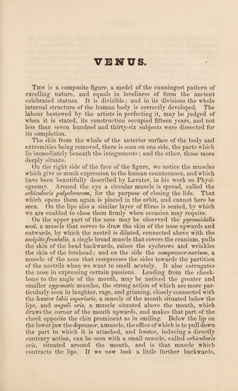 This is a composite figure, a model of the cunningest pattern of excelling nature, and equals in loveliness of form the ancient celebrated statues. It is divisible; and in its divisions the whole internal structure of the human body is correctly developed. The labour bestowed by the artists in perfecting it, may be judged of when it is stated, its construction occupied fifteen years, and not less than seven hundred and thirty-six subjects were dissected for its completion. The skin from the whole of the anterior surface of the body and extremities being removed, there is seen on one side, the parts which lie immediately beneath the integuments; and the other, those more deeply situate. On the right side of the face of the figure, we notice the muscles which give so much expression to the human countenance, and which have been beautifully described by Lavater, in his work on Physi¬ ognomy. Around the eye a circular muscle is spread, called the orbicularis palpebrarum, for the purpose of closing the lids. That which opens them again is placed in the orbit, and cannot here be seen. On the lips also a similar layer of fibres is seated, by which we are enabled to close them firmly when occasion may require. On the upper part of the nose may be observed the pyramidalis nasi, a muscle that serves to draw the skin of the nose upwards and outwards, by which the nostril is dilated, connected above with the occipito-frontalis, a single broad muscle that covers the cranium, pulls the skin of the head backwards, raises the eyebrows and wrinkles the skin of the forehead; and on the side the compressor-narium, a muscle of the nose that compresses the sides towards the partition of the nostrils when we want to smell acutely. It also corrugates the nose in expressing certain passions. Leading from the cheek¬ bone to the angle of the mouth, may be noticed the greater and smaller zygomatic muscles, the strong action of which are more par¬ ticularly seen in laughter, rage, and grinning, closely connected with the levator labii superioris, a muscle of the mouth situated below the lips, and anguli oris, a muscle situated above the mouth, which draws the corner of the mouth upwards, and makes that part of the cheek opposite the chin prominent as in smiling. Below the lip on the lower jaw the depressor, amuscle, the office of which is to pull down the part to which it is attached, and levator, inducing a directly contrary action, can be seen with a small muscle, called orbicularis oris, situated around the mouth, and is that muscle which contracts the lips. If we now look a little further backwards,