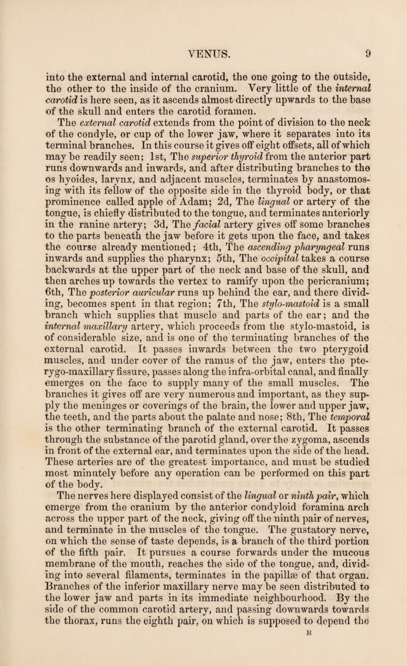 into the external and internal carotid, the one going to the outside, the other to the inside of the cranium. Very little of the internal <^arotid is here seen, as it ascends almost directly upwards to the base of the skull and enters the carotid foramen. The external carotid extends from the point of division to the neck of the condyle, or cup of the lower jaw, where it separates into its terminal branches. In this course it gives off eight offsets, all of which may be readily seen; 1st, The superior thyroid from the anterior part runs downwards and inwards, and after distributing branches to the os hyoides, larynx, and adjacent muscles, terminates by anastomos¬ ing with its fellow of the opposite side in the thyroid body, or that prominence called apple of Adam; 2d, The Ungual or artery of the tongue, is chiefly distributed to the tongue, and terminates anteriorly in the ranine artery; 3d, The facial artery gives off some branches to the parts beneath the jaw before it gets upon the face, and takes the course already mentioned; 4th, The ascending pharyngeal runs inwards and supplies the pharynx; 5th, The occipital takes a course backwards at the upper part of the neck and base of the skull, and then arches up towards the vertex to ramify upon the pericranium; 6th, The posterior auricular runs up behind the ear, and there divid¬ ing, becomes spent in that region; 7th, The stylo-mastoid is a small branch which supplies that muscle and parts of the ear ; and the internal maxillary artery, which proceeds from the stylo-mastoid, is of considerable size, and is one of the terminating branches of the external carotid. It passes inwards between the two pterygoid muscles, and under cover of the ramus of the jaw, enters the pte- rygo-maxillary fissure, passes along the infra-orbital canal, and finally emerges on the face to supply many of the small muscles. The branches it gives off are very numerous and important, as they sup¬ ply the meninges or coverings of the brain, the lower and upper jaw, the teeth, and the parts about the palate and nose; 8th, The temporal is the other terminating branch of the external carotid. It passes through the substance of the parotid gland, over the zygoma, ascends in front of the external ear, and terminates upon the side of the head. These arteries are of the greatest importance, and must be studied most minutely before any operation can be performed on this part of the body. The nerves here displayed consist of the lingual or ninth pair, which emerge from the cranium by the anterior condyloid foramina arch across the upper part of the neck, giving off the ninth pair of nerves, and terminate in the muscles of the tongue. The gustatory nerve, on which the sense of taste depends, is a branch of the third portion of the fifth pair. It pursues a course forwards under the mucous membrane of the mouth, reaches the side of the tongue, and, divid¬ ing into several filaments, terminates in the papillae of that organ. Branches of the inferior maxillary nerve may be seen distributed to the lower jaw and parts in its immediate neighbourhood. By the side of the common carotid artery, and passing downwards towards the thorax, runs the eighth pair, on which is supposed to depend the B