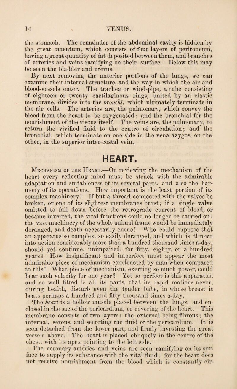 V the stomach. The remainder of the abdominal cavity is hidden by the great omentum, which consists of four layers of peritoneum, having a great quantity of fat deposited between them, and branches of arteries and veins ramifying on their surface. Below this may be seen the bladder and uterus. By next removing the anterior portions of the lungs, we can examine their internal structure, and the way in which the air and blood-vessels enter. The trachea or wind-pipe, a tube consisting of eighteen or twenty cartilaginous rings, united by an elastic membrane, divides into the bronchi, which ultimately terminate in the air cells. The arteries are, the pulmonary, which convey the blood from the heart to be oxygenated ; and the bronchial for the nourishment of the viscus itself. The veins are, the pulmonary, to return the vivified fiuid to the centre of circulation; and the bronchial, which terminate on one side in the vena azygos, on the other, in the superior inter-costal vein. Mechanism of the Heaet.—On reviewing the mechanism of the heart every refiecting mind must be struck with the admirable adaptation and suitableness of its several parts, and also the har¬ mony of its operations. How important is the least portion of its complex machinery! If but a thread connected with the valves be broken, or one of its slightest membranes burst; if a single valve omitted to fall down before the retrograde current of blood, or became inverted, the vital functions could no longer be carried on; the vast machinery of the whole animal frame would be immediately deranged, and death necessarily ensue! Who could suppose that an apparatus so complex, so easily deranged, and which is thrown into action considerably more than a hundred thousand times a-day, should yet continue, unimpaired, for fifty, eighty, or a hundred years? How insignificant and imperfect must appear the most admirable piece of mechanism constructed by man when compared to this! What piece of mechanism, exerting so much power, could bear such velocity for one year? Yet so perfect is this apparatus, and so well fitted is all its parts, that its rapid motions never, during health, disturb even the tender babe, in whose breast it beats perhaps a hundred and fifty thousand times a-day. The heart is a hollow muscle placed between the lungs, and en¬ closed in the sac of the pericardium, or covering of the heart. This membrane consists of two layers; the external being fibrous ; the internal, serous, and secreting the fluid of the pericardium. It is seen detached from the lower part, and firmly investing the great vessels above. The heart is placed obliquely in the centre of the chest, with its apex pointing to the left side. The coronary arteries and veins are seen ramifying on its sur¬ face to supply its substance with the vital fluid : for the heart does not receive nourishment from the blood which is constantly cir-
