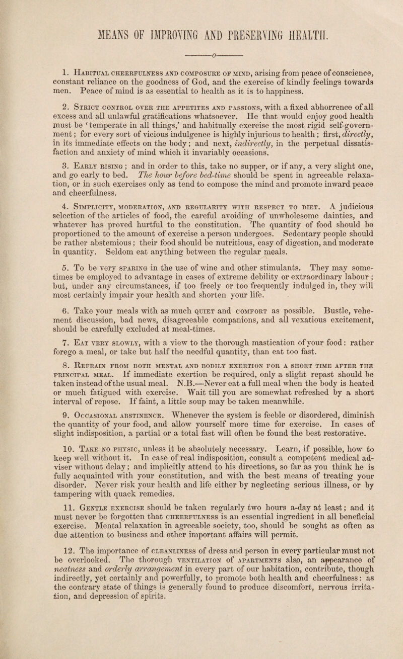 MEANS OF IMPROYING AND rRESERVINCI HEALTH. -0- 1. Habitual cheerfulness and composure op mind, arising from peace of conscience, constant reliance on the goodness of God, and the exei’cise of kindly feelings towards men. Peace of mind is as essential to health as it is to happiness. 2. Strict control over the appetites and passions, with a fixed abhorrence of all excess and all unlawful gratifications whatsoever. He that would enjoy good health must be ‘ temperate in all things,’ and habitually exercise the most rigid self-govern¬ ment ; for every sort of vicious indulgence is highly injurious to health; first, directly, in its immediate effects on the body; and next, indirectly, in the perpetual dissatis¬ faction and anxiety of mind which it invariably occasions. 3. Early rising; and in order to this, take no supper, or if any, a very slight one, and go early to bed. The hour before bed-time should he spent in agreeable relaxa¬ tion, or in such exercises only as tend to compose the mind and promote inward peace and cheerfulness. 4. Simplicity, moderation, and regularity with respect to diet. A judicious selection of the aifficles of food, the careful avoiding of unwholesome dainties, and whatever has proved hurtful to the constitution. The quantity of food should he proportioned to the amount of exercise a person undergoes. Sedentary people should be rather abstemious; their food should be nutritious, easy of digestion, and moderate in quantity. Seldom eat anything between the regular meals. 5. To he very sparing in the use of wine and other stimulants. They may some¬ times be employed to advantage in cases of extreme debility or extraordinary labour ; but, under any circumstances, if too freely or too frequently indulged in, they will most certainly impair your health and shorten your life. 6. Take your meals with as much quiet and comfort as possible. Bustle, vehe¬ ment discussion, had news, disagreeable companions, and all vexatious excitement, should be carefully excluded at meal-times. 7. Eat very slowly, with a view to the thorough mastication of your food: rather forego a meal, or take hut half the needful quantity, than eat too fast. 8. Refrain from both mental and bodily exertion for a short time after the principal meal. If immediate exertion be required, only a slight repast should be taken instead of the usual meal. N.B.—Never eat a full meal when the body is heated or much fatigued with exercise. Wait till you are somewhat refreshed by a short interval of repose. If faint, a little soup may he taken meanwhile. 9. Occasional abstinence. Whenever the system is feeble or disordered, diminish the quantity of your food, and allow yourself more time for exercise. In cases of slight indisposition, a partial or a total fast will often be found the best restorative. 10. Take no physic, unless it be absolutely necessary. Learn, if possible, how to keep well without it. In case of real indisposition, consult a competent medical ad¬ viser without delay; and implicitly attend to his directions, so far as you think he is fully acquainted with your constitution, and with the best means of treating your disorder. Never risk your health and life either by neglecting serious illness, or by tampering with quack remedies. 11. Gentle exercise should be taken regularly two hours a-day at least; and it must never be forgotten that cheerfulness is an essential ingredient in all beneficial exercise. Mental relaxation in agreeable society, too, should be sought as often as due attention to business and other important affairs will permit. 12. The importance of cleanliness of dress and person in every particular must not be overlooked. The thorough ventilation of apartments also, an a^qiearance of neatness and orderly arrangement in every part of our habitation, contribute, though indirectly, yet certainly and powerfully, to promote both health and cheerfulness: as the contrary state of things is generally found to produce discomfort, nervous irrita¬ tion, and depression of spirits.