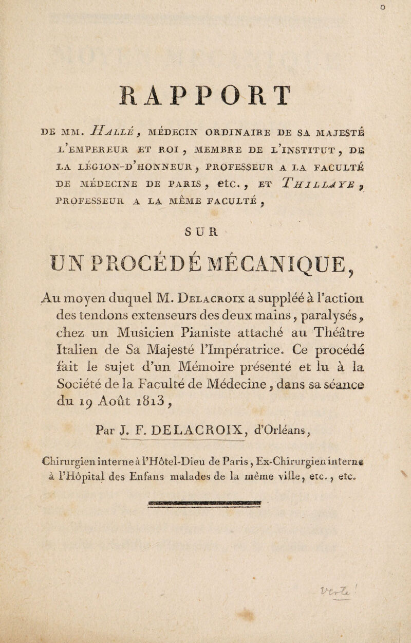 RAPPORT de mm. Halle , médecin ordinaire de sa majesté l’empereur et roi, membre de d’institut, de DA LÉGION-d’hQNNEUR , PROFESSEUR A LA FACULTÉ DE MÉDECINE DE PARIS, €tC. , ET ThJLLAYE 9 PROFESSEUR A LA MEME FACULTÉ , SUR UN PROCÉDÉ MÉCANIQUE, Au moyen duquel M. Delacroix a suppléé à l’action des tendons extenseurs des deux mains, paralysés , chez un Musicien Pianiste attaché au Théâtre Italien de Sa Majesté l’Impératrice. Ce procédé fait le sujet d’un Mémoire présenté et lu à la Société de la Faculté de Médecine, dans sa séance du 19 Août 1813 , Par J. F. DELACROIX, d’Orléans, Chirurgien interne àl’Hôtel-Dieu de Paris, Ex-Chirurgien interne à FHôpital des Enfans malades de la même \7iile, etc., etc.