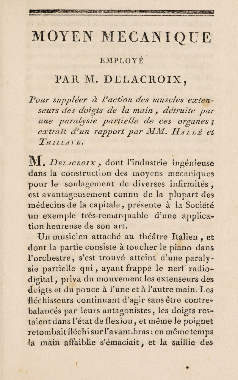 MOYEN MECANIQUE EMPLOYÉ PAR M. DELACROIX, Pour suppléer à l'action des muscles exten ¬ seurs des doigts de la. main , détruite par une paralysie partielle de ces organes ; extrait d’un rapport par MM. Halle et Thillaye. M. Delacroix dont l’industrie ingénieuse dans la construction des moyens mécaniques pour le soulagement de diverses infirmités , est avantageusement connu de la plupart des médecins de la capitale, présente à la Société un exemple très-remarquable d’une applica¬ tion heureuse de son art. Un musicien attaché au théâtre Italien , et dont la partie consiste à toucher le piano dans l’orchestre, s’est trouvé atteint d’une paraly¬ sie partielle qui, ayant frappé le nerf radio- digital , priva du mouvement les extenseurs des doigts et du pouce à i’une et à l’autre main. Les fléchisseurs continuant d’agir sans être contre¬ balancés par leurs antagonistes, les doigts res¬ taient dans l’état de flexion, et même le poignet retombait fléchi sur l’avant-bras : en même temps la main affaiblie s’émaciait, et la saillie des