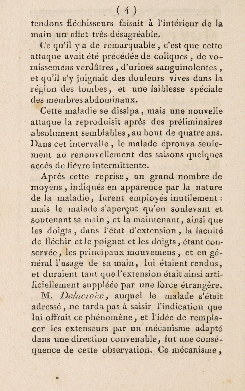 tendons fléchisseurs faisait à l’intérieur de la main un effet très-désagréable. Ce qu’il y a de remarquable , c’est que cette attaque avait été précédée de coliques , de vo¬ misse mens verdâtres , d’urines sanguinolentes , et qu’il s’y joignait des douleurs vives dans la région des lombes, et une faiblesse spéciale des membres abdominaux. Cette maladie se dissipa , mais une nouvelle attaque la reproduisit après des préliminaires absolument semblables, au bout de quatre ans. Dans cet intervalle , le malade éprouva seule¬ ment au renouvellement des saisons quelques accès de fièvre intermittente. Après cette reprise, un grand nombre de moyens , indiqués en apparence par la nature delà maladie, furent employés inutilement : mais le malade s’aperçut qu’en soulevant et soutenant sa main , et la maintenant, ainsi que les doigts , dans l’état d’extension , la faculté de fléchir et le poignet et les doigts , étant con¬ servée , les principaux mouvemens , et en gé¬ néral l’usage de sa main, lui étaient rendus, et duraient tant que l’extension était ainsi arti¬ ficiellement suppléée par une force étrangère. M. Jûelacroiæ , auquel le malade s’était adressé, ne tarda pas à saisir l’indication que lui offrait ce phénomène, et ficlée de rempla¬ cer les extenseurs par un mécanisme adapté dans une direction convenable, fut une consé¬