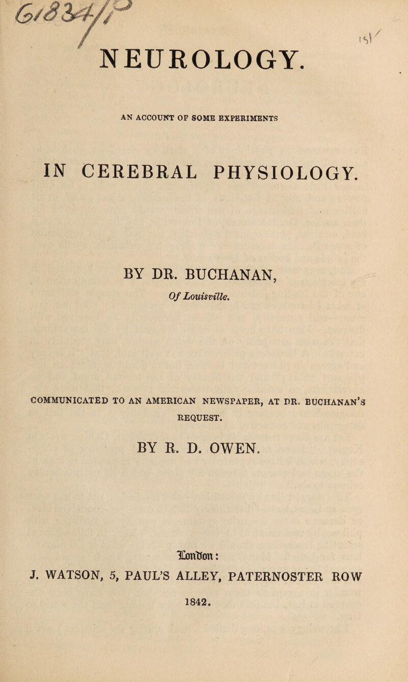 NEUROLOGY. AN ACCOUNT OF SOME EXPERIMENTS IN CEREBRAL PHYSIOLOGY. BY DR. BUCHANAN, Of Louisville. COMMUNICATED TO AN AMERICAN NEWSPAPER, AT DR. BUCHANAN’S REQUEST. BY R. D. OWEN. IGontJon: J. WATSON, 5, PAUL’S ALLEY, PATERNOSTER ROW 1842.