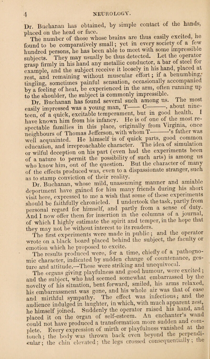 Dr. Buclianan has obtained, by simple contact of the hands', placed on the head or face. ., . . The number of those whose brains are thus easily excited, he found to be comparatively small; yet in every society of a few hundred persons, he has been able to meet with some impressible subjects. They may usually be thus detected. Let the operator grasp firmly in his hand any metallic conductor, a bar of steel tor example, and the subject receive it loosely in his hand, placed at rest, and remaining without muscular effort; if a benumbing, tingling, sometimes painful sensation, occasionally accompanied by a feeling of heat, be experienced in the arm, often running up to the shoulder, the subject is commonly impressible. Dr. Buchanan has found several such among us. 1 he most, easily impressed was a young man, T-- C--, about mne teen of a quick, excitable temperament, but in good health. 1 have known him from his infancy. He is of one of the most re¬ spectable families in this place, originally from Virginia, once neighbours of Thomas Jefferson, with whom T-’s father was well acquainted. He himself is ot quick parts, good common education, and irreproachable character. The idea of simulation or wilful deception on his part (even had the experiments been of a nature to permit the possibility of such arts) is among us who know him, out of the question. But the character ot many of the effects produced was, even to a dispassionate stranger, such as to stamp conviction of their reality. Dr. Buchanan, whose mild, unassuming manner and amiable deportment have gained for him many friends duiing his short visit here, expressed to me a wish that some of these experiments should be faithfully chronicled. I undertook the task, partly from personal regard for himself, and partly from a sense of duty. And I now offer them for insertion in the columns ot a journal, of which I highly estimate the spirit and temper, in the hope that they may not be without interest to itsreadeis. The first experiments were made in public ; and the operator wrote on a black board placed behind the subject, the faculty or emotion which he proposed to excite. The results produced were, for a time, chiefly of a pathogno¬ mic character, indicated by sudden change of countenance, ges¬ ture and attitude—These were striking and unequivocal. The organs giving playfulness and good humour, weie excited ; and the subject, who had seemed somewhat embarrassed by the novelty of his situation, bent forward, smiled, his arms relaxed, his embarrassment was gone, and his whole air was tnat of ease and mirthful sympathy. The effect was infectious; and the audience indulged in laughter, in which, with much apparent zest, he himself joined. Suddenly the operator raised his hand, and placed it on the organ of self-esteem. An enchanter’s wand could not have produced a transformation more sudden and com¬ plete. Every expression of mirth or playfulness vanished at the touch; the body was thrown back even beyond the perpendi¬ cular ; the chin elevated; the legs crossed consequentially; the