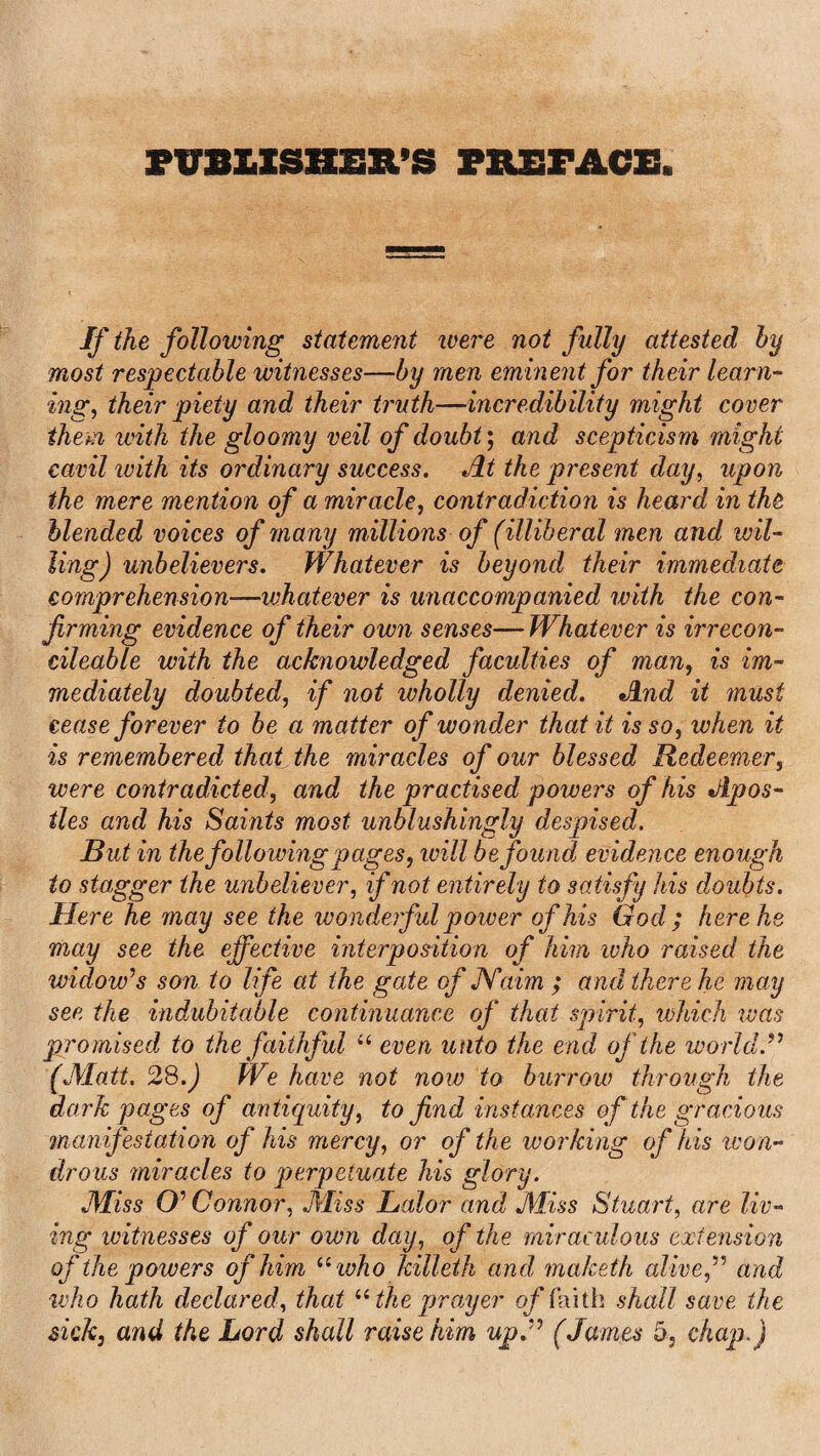 PUBLISHER’S PREFACE. If the following statement were not fully attested by most respectable witnesses—by men eminent for their learn¬ ing, their piety and their truth—incredibility might cover them with the gloomy veil of doubt; and scepticism might cavil ivith its ordinary success. Jit the present day, upon the mere mention of a miracle, contradiction is heard in the blended voices of many millions of (illiberal men and wil¬ ling) unbelievers. Whatever is beyond their immediate comprehension—whatever is unaccompanied with the con¬ firming evidence of their own senses— Whatever is irrecon¬ cilable with the acknowledged faculties of man, is im¬ mediately doubted, if not wholly denied. And it must cease forever to be a matter of wonder that it is so, when it is remembered that the miracles of our blessed Redeemer, were contradicted, and the practised powers of his Apos¬ tles and his Saints most unblushingly despised. But in thefollowing pages, will be found evidence enough to stagger the unbeliever, if not entirely to satisfy his doubts. Here he may see the wonderful power of his God ; here he may see the effective interposition of him who raised the widow's son to life at the gate of JVaim ; and there he may see the indubitable continuance of that spirit, which was promised to the faithful “ even unto the end of the world. (Matt. 28.) We have not now to burrow through the dark pages of antiquity, to find instances of the gracious manifestation of his mercy, or of the working of his ivon- dr ous miracles to perpetuate his glory. Miss O' Connor, .Miss Balov and Miss Stuart, are liv¬ ing witnesses of our own day, of the miraculous extension of the powers of him “ who killeth and maketh alive, and who hath declared, that “ the prayer of faith shall save the sick, and the Lord shall raise him up. (James 5, chap.)