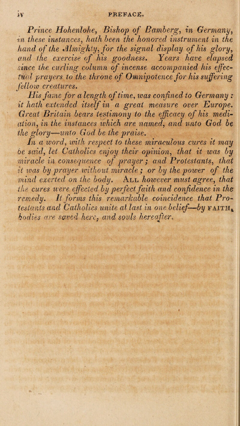 Pi ince Hohenlohe, Bishop of Bamberg, in Germany, in these instances, Aa^A Aee/i the honored instrument in the hand of the Almighty, for the signal display of his glory, (7?w/ the exercise of his goodness. Years have elapsed since the curling column of incense accompanied his effec¬ tual prayers to the throne of Omnipotence for his suffering fellow creatures. His fame for a length of time, was confined to Germany : it hath extended itself in a great measure over Europe. Great Britain bears testimony to the efficacy of his medi¬ ation,, in the instances which are named, and unto God be the glory—unto God be the praise. In a word, with respect to these miraculous cures it may be said, let Catholics enjoy their opinion, that it was by miracle in consequence of prayer ; and Protestants, that it teas by prayer without miracle ; or by the power of the •mind exerted, on the body. All however must agree, that the cures were effected by perfect faith and confidence in the remedy. It forms this remarkable coincidence that Pro¬ testants and Catholics unite at last in one belief—by faith* bodies are saved here, and souls hereafter, *