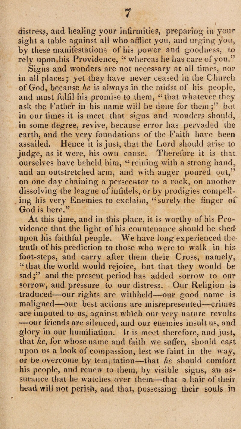 distress, and healing your infirmities, preparing in your sight a table against all who afflict you, and urging you, by these manifestations of his power and goodness, to rely upon.his Providence, “ whereas he has care of you.” Signs and wonders are not necessary at all times, nor in all places; yet they have never ceased in the Church of God, because he is always in the midst of his people, and must fulfil his promise to them, “ that whatever they ask the Father in his name will be done for them;” but in our times it is meet that signs and wonders should, in some degree, revive, because error has pervaded the earth, and the very foundations of the Faith have been assailed. Hence it is just, that the Lord should arise to judge, as it were, his own cause. Therefore it is that ourselves have beheld him, “reining with a strong hand, and an outstretched arm, and with anger poured out,” on one day chaining a persecutor to a rock, on another dissolving the league of infidels, or by prodigies compell¬ ing his very Enemies-to exclaim, “surely the finger of God is here.” At this time, and in this place, it is worthy of his Pro¬ vidence that the light of his countenance should be shed upon his faithful people. We have long experienced the truth of his prediction to those who were to walk in his foot-steps, and carry after them their Cross, namely, “ that the world would rejoice, but that they would be sad;” and the present period has added sorrow to our sorrow, and pressure to our distress. Our Religion is traduced—our rights are withheld—our good name is maligned—our best actions are misrepresented—crimes are imputed to us, against which our very nature revolts —our friends are silenced, and our enemies insult us, and glory in our humiliation. It is meet therefore, and just, that Ae, for whose name and faith we suffer, should cast upon us a look of compassion, lest we faint in the way, or be overcome by temptation—that he should comfort his people, and renew to them, by visible signs, an as¬ surance that he watches over them:—that a hair of their head will not perish, and that, possessing their souls hs