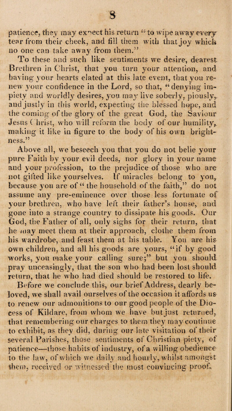 patience; they may expect his return “to wipe away every tear from their cheek, and fill them with that joy which no one can take away7 from them.5* To these and such like sentiments we desire, dearest Brethren in Christ, that you turn your attention, and having your hearts elated at this late event, that you re¬ new your confidence in the Lord, so that, “ denying im¬ piety and worldly7 desires, y ou may live soberly, piouslyy and justly in this world, expecting the blessed hope, and the coming of the glory of the great God, the Saviour Jesus ( hrist, who will reform the body of our humility,, making it like in figure to the body of his own bright¬ ness.” Above all, we beseech you that you do not belie your pure Faith by y7our evil deeds, nor glory in your name and your profession, to the prejudice of those who are not gifted like yourselves. If miracles belong to you, because you are of “ the household of the faith,” do not assume any pre-eminence over those less fortunate of your brethren, who have left their father’s house, and gone into a strange country to dissipate his goods. Our God, the Father of all, only sighs for their return, that he may meet them at their approach, clothe them from his wardrobe, and feast them at his table. You are his own children, and all his goods are yours, “if by good works, you make your calling sure;” but you should pray unceasingly, that the son who had been lost should return, that he who had died should be restored to life. Before we conclude this, our brief Address, dearly be¬ loved, we shall avail ourselves of the occasion it affords us to renew our admonitions to our good people of the Dio- cess of Kildare, from whom we have but just returned, that remembering our charges to them they may continue to exhibit, as they did, during our late visitation of their several Parishes, those sentiments of Christian piety, of patience—those habits of industry, of a willing obedience to the law, of which we daily and hourly, whilst amongst them, received or witnessed the most convincing proof.