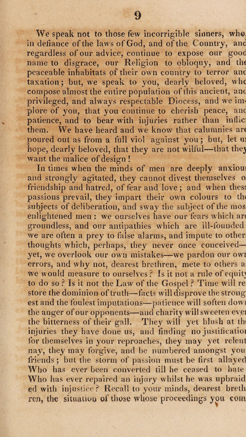 We speak not to those few incorrigible sinners, who, in defiance of the laws of God, and of the Country, and regardless of our advice, continue to expose our good name to disgrace, our Religion to obloquy, and the peaceable inhabitats of their own country to terror and taxation; but, we speak to you, dearly beloved, vvhc compose almost the entire population of this ancient, anc privileged, and always respectable Diocess, and we im¬ plore of you, that you continue to cherish peace, anc patience, and to bear with injuries rather than inflici them. We have heard and we know that calumnies art poured out as from a full viol against you; but, let us hope, dearly beloved, that they are not wilful—that the) want the malice of design ! In times when the minds of men are deeply anxious and strongly agitated, they cannot divest themselves o friendship and hatred, of fear and love; and when these passions prevail, they impart their own colours to tin subjects of deliberation, and sway the subject of the mos enlightened men : we ourselves have our fears which ar* groundless, and our antipathies which are ill-founded we are often a prey to false alarms, and impute to othen thoughts which, perhaps, they never once conceived— yet, we overlook our own mistakes—we pardon our owt errors, and why not, dearest brethren, mete to others a; we would measure to ourselves ? Is it not a rule of equity to do so f Is it not the Law of the Gospel ? Time will re store the dominion of truth—facts will disprove the strong est and the foulest imputations—patience will soften dowi the anger of our opponents—and charity will sweeten evei the bitterness of their gall. They w ill yet blush at th< injuries they have done us, and finding no justificatioi for themselves in your reproaches, they may yet relent nay, they may forgive, and be numbered amongst you friends; but the storm of passion must be first allayed Who has ever been converted till he ceased to bate Who has ever repaired an injury whilst he was upbraid ed with injustice? Recall to your minds, dearest breth ren, the situation of those whose proceedings you com